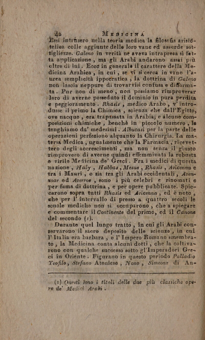 “ix / 4ù ; Mredrermao: <A Essi intrtsero nella teoria medica la filosofia aristà» vteliea colle aggiunte delle loro vane ed assurde sot- ‘tigliezze. Galeno ‘in verità ne aveva intrapresa sì fat- ‘ta anplicazione, ma.gli Arabi andarono assai più oltre di lIni. Ecco in generale il carattere della Me- dicina Arabica, in cui, se vi si cerca in vano ja- urea semplicità ippocratica ; la dottrina di Galeno mon lascia neppure di trovarvisi confusa e difforma- ita. Pur non di meno, non possiamo rimproverar Moro di averne possedutò il doininio in pura perdita e peggioramento. Rhasis , medico Arabo, v' intro- dusse il primo la Chimica , scienza che dall'Egitto, ove nacque , era trapassata in Arabia; e alcune com- ‘posizioni chimiche , benchè in piccolo numero , le tenghiamo da’ medesimi . Albucasi per la parte delle operazioni perfeziono alquanto la Chirurgia. Da mas teria Medica ; ugualmente che la Farinacia , ricevet» “tero degli accrescimenti s ma mon senza HI giusto rimprovero di averne quindi effemminata la robusta e virile Medicina de’ Greci. Fra i medici di questa nazione, aly , ITabbas , Mesue , Rhasis , Avicenrra e tra i Mauri, o sia tra gli Arabi occidentali, Aven- zoar ed Acerroe , sono i più celebri e rinomati 6 per fama di dottrina, e pet opere pubblicate. Spic- carono sopra tutti Rhasis ed Acicenna , ed è noto , che ‘per 1’ intervallo di presso a. quattro secoli le scuole mediche non si ocenparono , che a spiegare e commentare il Continente del PERA ed il Canone del secondo (1). ‘Durante quel lungo tratto , în cui gli Arabi con- | servarono ‘il sacro deposito delle scienze , in cuni V Italia era barbara, e l' Impero Romano smembra- to, la Medicina conta alcuni dotti , che la coltiva» rono con qualche successo sotto gl'Imperadori Gre- | ci in Oriente. Figurano în questo periodo Palladio | Teofilo, miafro Ateniese , IVono , Simeone di Ans (1) Questi Sono i titoli delle due più classiche ope- re de Medici Arabi + i