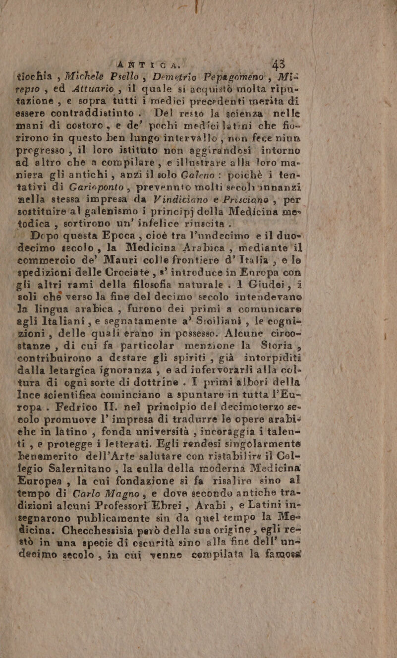 i FRITTO e 43 ‘tiochia , Michele Psello , Demetrio Pepagomeno, Mis repso , ed Attuario , il quale si acquistò molta ripu- tazione, e sopra tutti i medici precedenti merita di ‘essere contraddistinto .. Del resto Ja scienza nelle ‘mani di costoro, e de’ pochi medici latini che fio- ‘rirono in questo ben lunge‘intervallo ;, non fece niun progresso , il loro istituto non aggirandosi intorno ad altro che a compilare, e illustrare alla toro ma- miera gli antichi, anzi il solo Galeno : poichè i ten- tativi di Garioponto , prevennio molti'secdh'innanzi nella stessa impresa da Vindiciano e Prisciano , per sostituire ‘al galenismo i principj della Medicina mes todica , sortirono un’ infelice rinscita . ‘. Dopo questa Epoca, cioè tra l’nndecimo e il duo» decimo secolo , la Medicina Arabica , mediante‘il commercio de’ Mauri colle frontiere d’ Italia , e lo ‘spedizioni delle Crociate, s° introduce in Enropa con ‘gli altri rami della filosofia naturale : 1 Giudei, i soli ché verso la fine del decimo secolo intendevano ‘la lingua arabica , furono dei primi a comunicare agli Italiani, e segnatamente a’ Siciliani , le cogni= zioni, delle quali erano in possesso. Alcune ciroo= stanze , di cui fa particolar menzione la Storia, contribuirono a destare gli spiriti, già intorpiditi dalla letargica ignoranza , e ad iufervorarli alla col- tura di ogni sorte di dottrine . I primi albori della Ince scientifica cominciano a spuntare in tutta l’Eu- ropa . Fedrico II. nel principio del decimoterzo se- ‘solo promuove l’ impresa di tradurre Je opere arabi. ‘ehe in latino , fonda università , incoraggia i talen- ‘ti, e protegge i letterati. Egli rendesi singolarmente ‘benemerito dell’Arte ‘salutare con ristabilire il Col- | Jegio Salernitano , la eulla della moderna Medicina ‘Europea , la cui fondazione sì fa risalire sino al “tempo di Carlo Magno, e dove secondo antiche tra- Idizioni alcuni Professori Ebrei, Arabi, e Latini în- segnarono publicamente sin da quel tempo la Mes ‘dicina; Checchessisia però della sua origine, egli re= ‘stò in una specie di oscurità sino alla fine dell’ uns decimo secolo , in cui venne cempilata la famosa