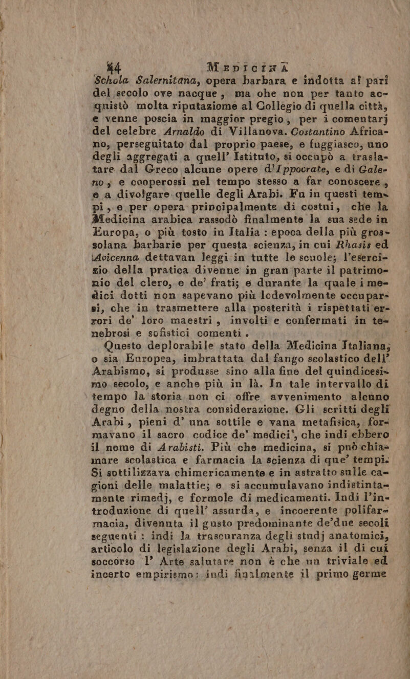 — Md Mepicina Schola Salernitana, opera barbara e indotta a? pari del secolo ove nacque, ma oche non per tanto ac- quistò molta riputaziome al Collegio di quella città, e venne poscia in maggior pregio, per i comentarj del celebre Arnaldo di Villanova. Costantino Africa» no, perseguitato dal proprio paese, e fuggiasco, uno degli aggregati a quell’ Istituto, si occupò a trasla- tare dal Greco alcune opere d’/ppocrate, e di Gale- no; e caoperossi nel tempo stesso a far conoscere, e a divolgare quelle degli Arabi. Fu in questi tema pi, e per cpera principalmente di costui, che la Medicina arabica rassodò finalmente la sua sede in Europa, o più tosto in Italia : epoca della più gros» solana barbarie per questa scienza, in cui Rhasis ed Avicenna dettavan leggi in tutte le scuole; l’eserei- zio della pratica divenne in gran parte il patrimo= nio del clero, e de’ frati; e durante la quale i me- dici dotti non sapevano più lodevolmente occupare sì, che in trasmettere alla posterità i rispettati er- rori de' loro maestri, involti e confermati in te= nebrosi e sofistici comenti. Questo deplorabile stato della Medicina Italiana; o sia, Europea, imbrattata dal fango scolastico dell’ Arabismo, si produsse sino alla fine del quindicesi* mo. secolo, e anche più in là. In tale intervallo di tempo la storia non ci offre avvenimento ‘alenno degno della. nostra considerazione. Gli scritti degli Arabi, pieni d’ una sottile e vana metafisica, fora mavano il sacro codice de' medici*, che indi ebbero il nome di Arabisti. Più che medicina, si può chia&gt; mare scolastica e farmacia la scienza di que’ tempi. Si sottilizzava chimericamente e in astratto sulle ca= gioni delle malattie; e. si accumulavano indistinta= mente rimedj, e formole di medicamenti. Indi l’in- troduzione di quell’ assurda, e. incoerente polifar= macia, divenuta il gusto predominante de’due secoli seguenti : indi la trascuranza degli studj anatomici, articolo di legislazione degli Arabi, senza il di cuî soccorso l’ Arte salutare non è che nn triviale ed incerto empirismo;. indi finalmente il primo germe