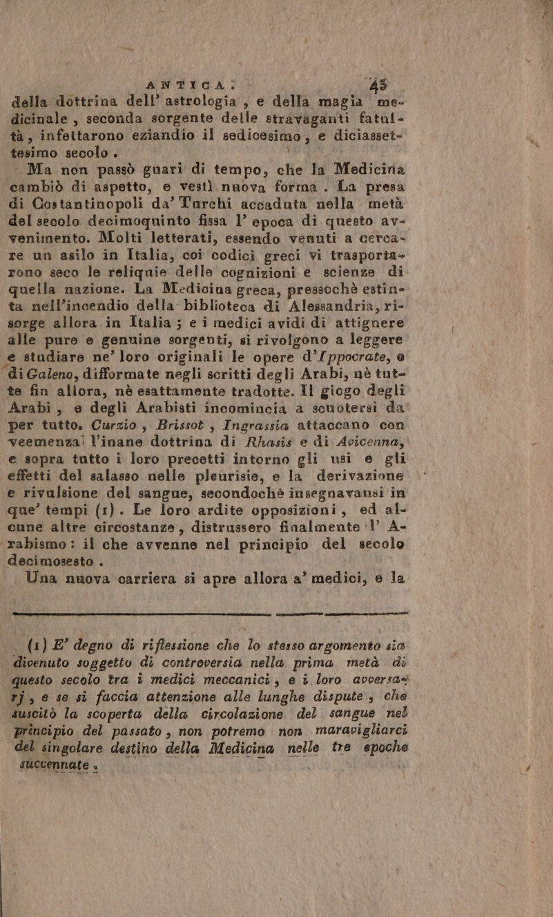 della dottrina dell’ astrologia, e della magia me- dicinale , seconda sorgente delle stravaganti fatal- tà, infettarono eziandio il sedicesimo, e diciasset- tesimo secolo . | Ma non passò guari di tempo, che la Medicina cambiò di aspetto, e vestì nuova forma . La presa di Costantinopoli da’ Turchi accaduta nella metà del secolo decimoqninto fissa 1° epoca di questo av- venimento. Molti letterati, essendo venuti a cerca- re un asilo in Italia, coi codici greci vi trasporta» rono seco le reliquie delle cognizioni e scienze di quella nazione. La Medicina greca, pressochè estin- ta nell’incendio della biblioteca di Alessandria, ri- sorge allora in Italia; e i medici avidi di attignere alle pure e genuine sorgenti, si rivolgono a leggere e studiare ne’ loro originali le opere d’/ppocrate, e di Galeno, difformate negli scritti degli Arabi, nè tut- te fin allora, nè esattamente tradotte. Il giogo degli Arabi, e degli Arabisti incomincia a scuotersi da per tutto. Curzio, Brissot, Ingrassia attaccano con veemenza! l’inane dottrina di Rhasis e di Avicenna, e sopra tutto i loro precetti intorno gli usi e gli effetti del salasso nelle pleurisie, e la derivazione e rivulsione del sangue, secondochè insegnavansi in que’ tempi (1). Le loro ardite opposizioni, ed al- cune altre circostanze, distrussero finalmente ‘1’ A- ‘rabismo : il che avvenne nel principio del secolo decimosesto . Una nuova carriera si apre allora a’ medici, e la __——tet .. (1) E° degno di riflessione che lo stesso argomento sia | divenuto soggetto di controversia nella prima. metà di questo secolo tra î medici meccanici, e i loro avversa= tj , e se si faccia attenzione alle lunghe dispute, che suscitò la scoperta della circolazione del sangue nel principio del passato, non potremo non maravigliarci del singolare destino della Medicina nelle tre epoche succennate +