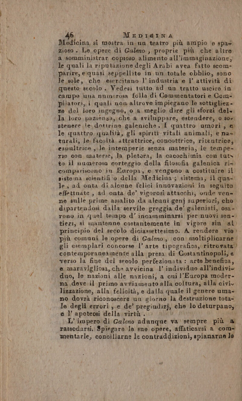 de MeEDI@INA Medicina, si mostra, in un teatro più ampio e spa» zioso + Le opere di Galeno » proprie più che altre a somminisirar copioso alimento all’immaginazione, le quali la riputazione degli Arabi avea fatto scom- | parire, elquasi seppellite in un. totale obblio, sono le sole, che esercitano l’ industria e l’ attività di questo. secolo , Vedesìi tuito ad nn tratto uscire in campo una numerosa folla di Commentatori e Gom- pilatori, i quali non altrove impiegano le sottigliez - ze del loro ingegno, 0 a meglio dire gli sforzì del la loro pazienga, che a sviluppare, estendere, e 307 stenere le. dottrine galenicha . I quattro umori, e. le quattro, qualità, gli spiriti vitali animali, e na- turali, le. facoltà. attrattrice, concottrice, ritentrice, -espultrice ,.le intemperie senza materia, le tempe- rie con materie, la pletora, la cacochimia con tuts / to il numerosa corteggio della filosofia galenica ri» compariscono în Europa, e vengono a costituire il siste:na scientifi»o della Medicina; sistema, il qua-' le; ad onta di alcune felici innovazioni in seguito effettuate , ad onta de’ vigorosi attacchi, onde ven- ne sulle prime assalito da aleuni genj superiori, che. dipartendosi dalla servile greggia de’ galenisti, osa è rono in quel teinpo d’ incamminarsìi per nuovi sen-. tieri, si mantenne costantemente in vigore sin al principio del secolo diciassettesimo. A rendere vie» più comuni le opere di Galeno, con. moltiplicarne gli esemplari concorse |’ arte tipografica, ritrovata contemporaneadnente alla presa di Costantinopoli, e verso la fine del secolo perfezionata : arte benefica, e maravigliosa, cha avvicina 1’ individuo all’indivi» duo, le nazioni alle nazioni, a cni l'Europa moder-. na .deve.il primo avviameato alla coltura, alla civi» lizzazione, alla felicità, e dalla quale il genere uma» no dovrà riconoscere un giorno la destruzione tota- le degli errori ;-e de’ pregiate: che lo deturpano, e 1’ apoteosi della virtù . L' imperodi Galeno adanque va' sempre più a. rassodarsi, Spiegare le sue opere, affaticarsi a come mentarle, conciliarne le contraddizioni, spianarna le