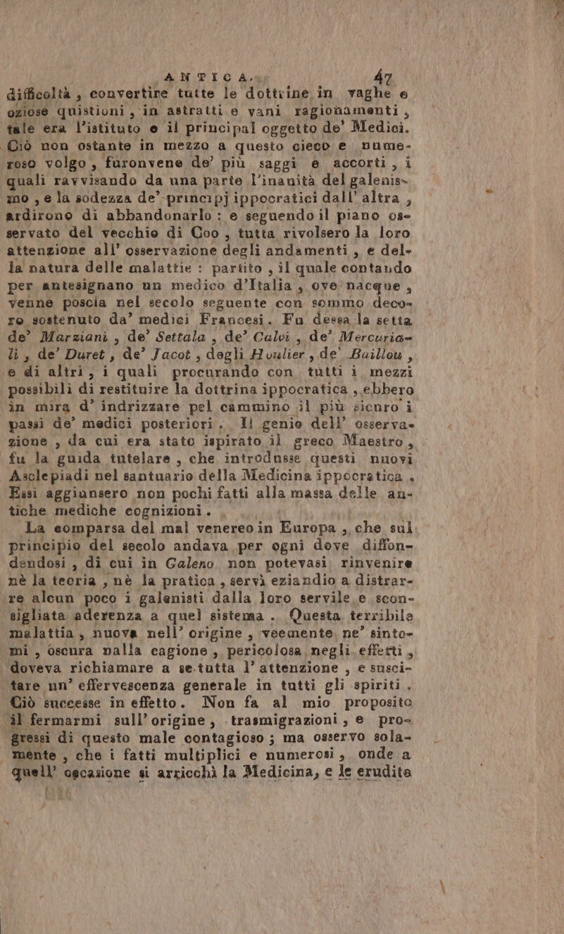 difficoltà , convertire tutte le dottrine in vaghe e. oziose quistioni, in astratti e vani ragionamenti 9 tale era l’istituto e il principal oggetto , de' Medici. Ciò non ostante in mezzo a questo cieco e nume- roso volgo , furonvene de’ più saggi e accorti,i quali ravvisando da una parte l’inanità del galenis» mo , e la sodezza de’-principjippocratici dall’ altra , Urditonò di abbandonarlo : e seguendo il piano 03° servato del vecchio di Coo , tutta rivolsero la loro attenzione all’ osservazione degli andamenti , e del» la natura delle malattie : partito , il quale contando per antesignano un medico d’Italia , oye nacque, venne poscia nel secolo seguente con sommo. deco= ro sostenuto da’ medici Francesi. Fu dessa la setta de’ Marziani, de’ Settala , de? Calvi, de’ Mercuria= li , de’ Duret , de’ Jacot , degli Houlier, de' Baillou , e di altri, i quali procurando Con NATI Yonipsz: possibili di restituire la dottrina ippocratica , ebbero in mira d° indrizzare pel cammino ;il più sicnro i passi de’ medici posteriori. Il genio dell’ osserva» zione , da cui era stato ispirato il greco Maestro, fu la guida tutelare, che introdusse questi nuovi Ascle piadi nel santuario della Medicina ippocratica + Essi aggiansero non pochi fatti alla massa delle an- tiche mediche cognizioni. principio del secolo andava per ogni dove diffon- dendosi , di cui in Galeno non potevasi. rinvenire nè la teoria , nè la pratica, servì eziandio a distrar- re alcun poco i galenisti dalla loro servile e scon- sigliata aderenza a quel sistensa .. Questa terribile malattia, nuova nell’ origine , veemente. ne” sinto- mi , oscura nalla cagione, pericolosa negli. effetti, ‘doveva richiamare a se.tutta l’attenzione , e taacio tare nn° effervescenza generale in tutti gli spiriti. Ciò successe in effetto. Non fa al mio proposito il fermarmi sull’origine, ‘trasmigrazioni se. pro« gressi di questo male contagioso; ma osservo sola- | mente , che i fatti multiplici e numerosi, onde a quell ogcasione si arricchì la Medicina, e le erudita