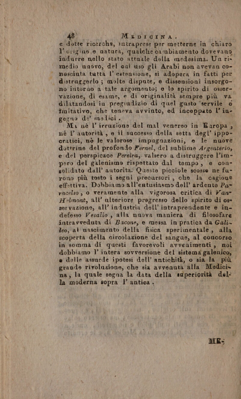 MeDbiIcINA. e dotte ricerche, intraprese per metterne in Chiaro l'origine, e natura, qualche cambiamento dovevano indurre nello stato attuale della medesima. Ua ri- medio nuovo, del cai uso gli Arabi non avevan co- nosciuta tutta l’ estansione, si adopera in fatti per distruggerlo ; molte dispute, e dissensioni insorgo- no intorno a tale argomento; e lo spirito di 0sser=. vazione, di esame, e di originalità sempre più va dilatandosi in pregiudizio di quel gusto “servile 6 fmitativo, che teneva avvinto, ed MAGRE l’ ine gegno de’ malici. Ma nè l’ irraziona del mal venereo in n degpat . nè 1’ autorità , e il successo della setta degl’ ippo- cratici, nè le valorose impugnazioni, e le nuove dottrine del profondo Ferne!, del sublime Argenterio, e del perspicace Pereira, valsero a distruggere l’im- pero del galenismo rispettato dal tempo, e con- solidato dall’ autorita. Queste picciole scosse ne fu- rono più tosto i segni precursori, che la cagione effsttiva. Dobbiamo all’eatusiasmo dell’ ardente Pa- racelso, 0 veramente alla vigorosa critica di Vans Helmont, all’ ulteriore progresso dello spirito di ose . servazione, all’ industria dell’ intraprendente e in- defesso Vesalio , alla nuova maniera di filosofare intravveduta di Bacone, e messa in pratica da Gali- leo, al nascimento della fisica sperinentale, alla scoperta della circolazione del sangue, al concorso. in somma di questi favorevoli avvenimenti, noi dobbiamo l’ intera sovversione del sistema galenico, e delle assurde ipotesi dell’ antichità, o sia la più grande rivoluzione, che sia avvenuta alla Medici» na, la quale segna la data della superiorità del: la moderna sopra l’ antica. |
