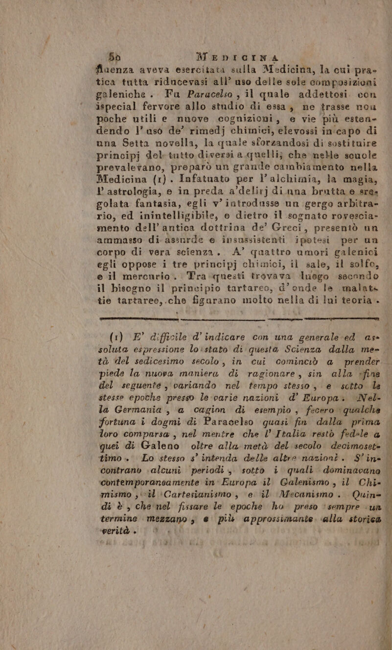 56 MEDICINA fiaenza aveva esercitata sulla Medicina, la cui pra» tica tutta riducevasi all’ uso delle sole composizioni galeniche . Fu Paracelso , il quale addettosi. con ispecial fervore allo studio di essa, ne trasse nou poche utili e nuove cognizioni, e vie più esten= dendo l’uso de’ rimedj chimici, Bietgai in:capo di una Setta novella, la quale sforzandosi di sostituire principj del tutto diversi a.quellij} che neMe scuole prevalerano, preparò un granile cambiamento nella Medicina (1). Infatuato per l'alchimia, la magia, astrologia, e in preda a’delirj diuna brutta e sres golata fantasia, egli v’iatrodusse un gergo arbitra- rio, ed inintelligibile, e dietro il sognato rovescia» mento dell’ antica dottrina de’ Greci, presentò un ammasso di assurde e insussistenti ipotesi per un corpo di vera scienza. A’ quattro umori galenici egli oppose i tre principj chimici, il sale, il solfo, il bisogno il principio tartareo, d’onde le malate tie tartaree,.che figurano molto nella di lui teoria. PIRA DOPOLIARTAR, TIBI E -_m__@m@———@t—cIl© IE MG=é€*>.: (1) E° difficile d’indicare con una generale:ed as soluta espressione loistato di questa Scienza dalla me- tà ‘del sedicesimo secolo, in cui cominciò a prender piede la nuova maniera di ragionare, sin alla »fine del seguente , variando nel tempo stesso, e sctto le stesse epothe presso le:varie nazioni d’ Europa. Nel- la Germania , a cagion di esempio, fecero qualche fortuna è dogmi di Paracelso quasi fin dalla prima loro comparsa , nel mentre che l’ Italia restò fedele 4 quei di Galeno oltre alla metà del secolo. decimoset= Le termine Reakano 3 € pù ‘approssimante. alla storic@ gipo #4 | i de
