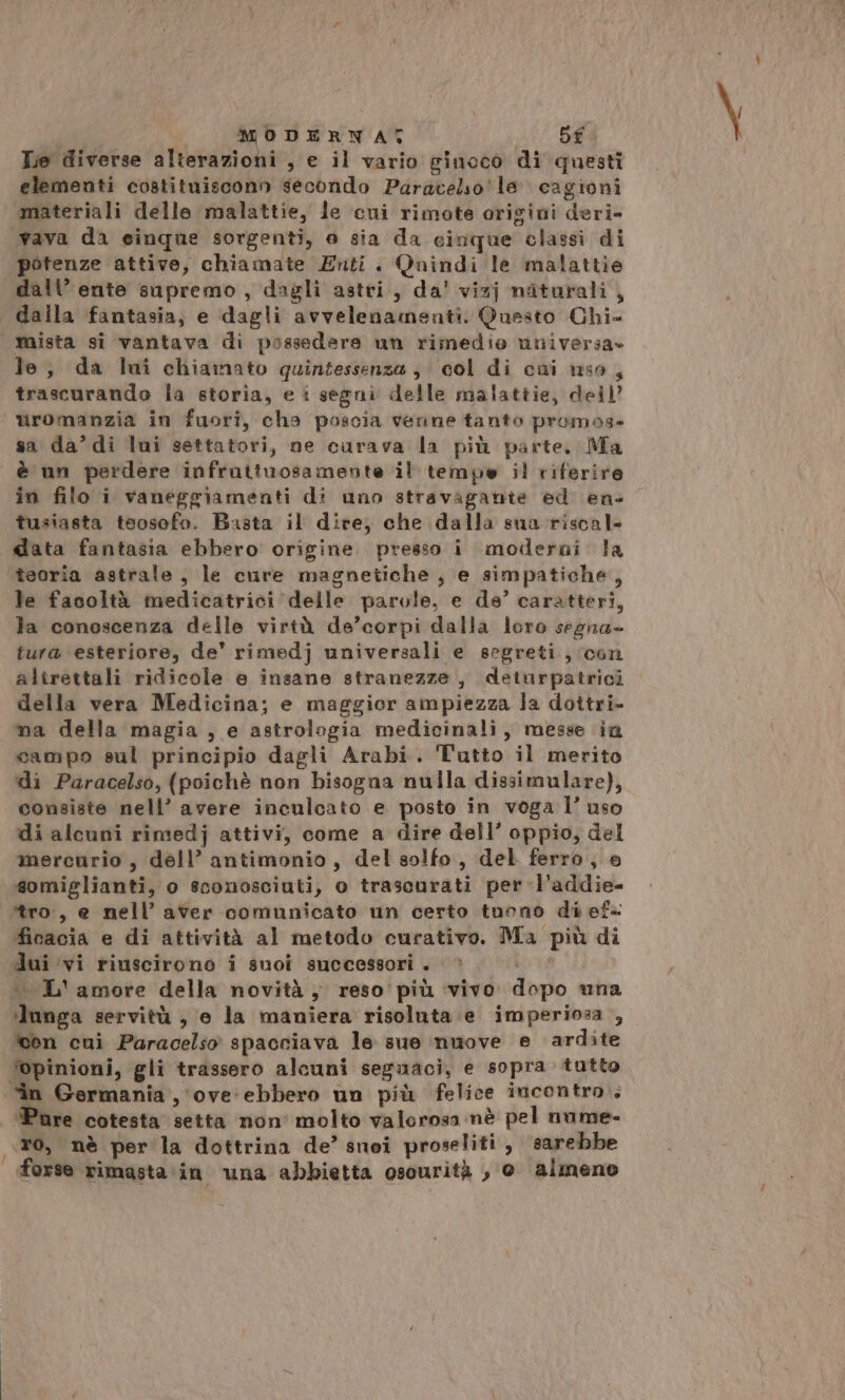 MODERWAT Df Tio diverse alterazioni , e il vario ginoco di questi elementi costituiscono secondo Paracelso le cagioni materiali delle malattie, le cui rimote origini deri- ‘vava da cinque sorgenti, o sia da cinque classi di potenze attive, chiamate Enti. Qaindi le malattie dall’ ente supremo, dagli astri, da’ vizj naturali, dalla fantasia, e dagli avvelenamenti. Questo Chi- mista si vantava di possedere un rimedio universa» le, da lui chiamato quintessenza; col di cui uso, trascurando la storia, e i segnì delle malattie, deil’ uromanzia in fuori, cha poscia venne tanto promos- sa da’ di lui settatori, ne curava la più parte, Ma è un perdere infruttuosamente il tempo il riferire in filo i vaneggiamenti di uno stravagante ed en- tusiasta toosofo. Basta il dire, che dalla suna riscal- data fantasia ebbero origine. presso i moderni la ‘teoria astrale, le cure magnetiche, e simpatiche, le facoltà medicatrici delle parole, e de’ caratteri, la conoscenza delle virtù de’corpi dalla loro segna- tura esteriore, de' rimedj universali e segreti, con altrettali ridicole e insane stranezze, deiurpatrici della vera Medicina; e maggior ampiezza la dottri- ma della magia, e astrologia medicinali, messe in campo sul principio dagli Arabi. Tutto il merito di Paracelso, (poichè non bisogna nulla dissimulare), consiste nell’ avere inculcato e posto in voga l’ uso di alcuni rimedj attivi, come a dire dell’ oppio, del mercurio, déll’ antimonio, del solfo, del ferro, e somiglianti, o sconosciuti, o trascurati per -l’addie- ‘tro, e nell’ aver comunicato un certo tuono di ef- ficacia e di attività al metodo curativo. Ma più di «L'amore della novità } reso'più ‘vivo. dopo una lunga servitù , e la maniera risoluta e imperiosa , cen cui Paracelso spacciava le sue nuove e ardite ‘opinioni, gli trassero alcuni seguaci, e sopra tutto in Germania , ove‘ ebbero un più felice incontro.» ‘Pure cotesta setta non' molto valorosa nè pel nume- ro, nè per la dottrina de’ snoi proseliti, sarebbe forse rimasta in una abbietta oscurità , @ almeno f Pai
