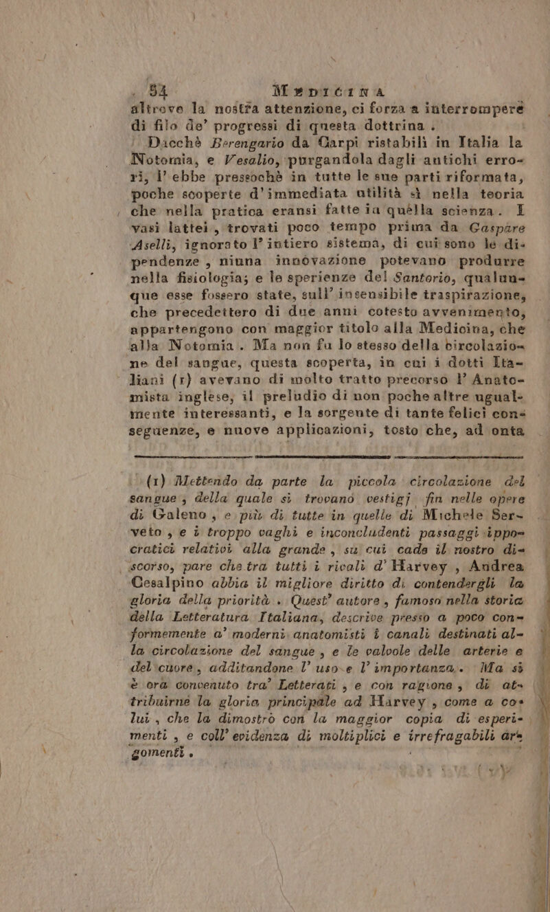 5a: Mepitina slirove la nostra attenzione, ci forza a interrompere di filo de’ progressi di questa dottrina . Dacchè Berengario da Carpi ristabili in Italia la priontalii e Vesalio, purgandola dagli antichi erro- s i ebbe preseochè in tutte le sue parti riformata, gui scoperte d'immediata utilità «ì nella teoria che nella pratica eransi fatte ia quella scienza. I vasi lattei., trovati poco tempo prima da Gaspare Aselli, ignorato 1’ intiero sistema, di cui sono le di- endenze , niuna innovazione potevano produrre nella fisiologia; e le sperienze del Santforio, qualuna- que esse fossero state, sull’ insensibile traspirazione, che precedettero di due anni cotesto avvenimento, appartengono con maggior titolo alla Medicina, che alla Notomia. Ma non fu lo stesso della bircolazion mne del sangue, questa scoperta, in cui i dotti Ita- ° liani (1) avevano di molto tratto precorso 1 Anato- mista inglese, il preludio di non poche altre ugual mente interessanti, e la sorgente di tante felici cons seguenze, e nuove applicazioni, tosto che, ad onta (1) Mettendo da parte la. piccola circolazione del sangue ; della quale sì trovano vestigj fin nelle opere di Galeno, e più di tutte in quelle di Michele Ser- veto , e è troppo vaghi e inconcludenti passaggi ippo= cratici relativi alla grande , su cui cada il nostro di= | scorso, pare che tra tutti i ricali d° Harvey , Andrea Cesalpino abbia il migliore diritto di contendergli la gloria della priorità . Quest’ autore, famoso nella storia della Letteratura Ttaliana, descrive presso a poco con- formemente a’ moderni: anatomisti î canali destinati al- la circolazione del sangue , e Te valvole delle arterie e del'cuore, additandone l’ uso.e 1’ importanza... Ma si è ora convenuto tra’ Letterati , e con ragione, di at» tribuirne la gloria principale ad Harvey , come a cos lui, che la dimostrò con la maggior copia di esperi- menti , e coll’ evidenza di moltiplici e Ab ib Sin ars “gomenti . 54 e di %