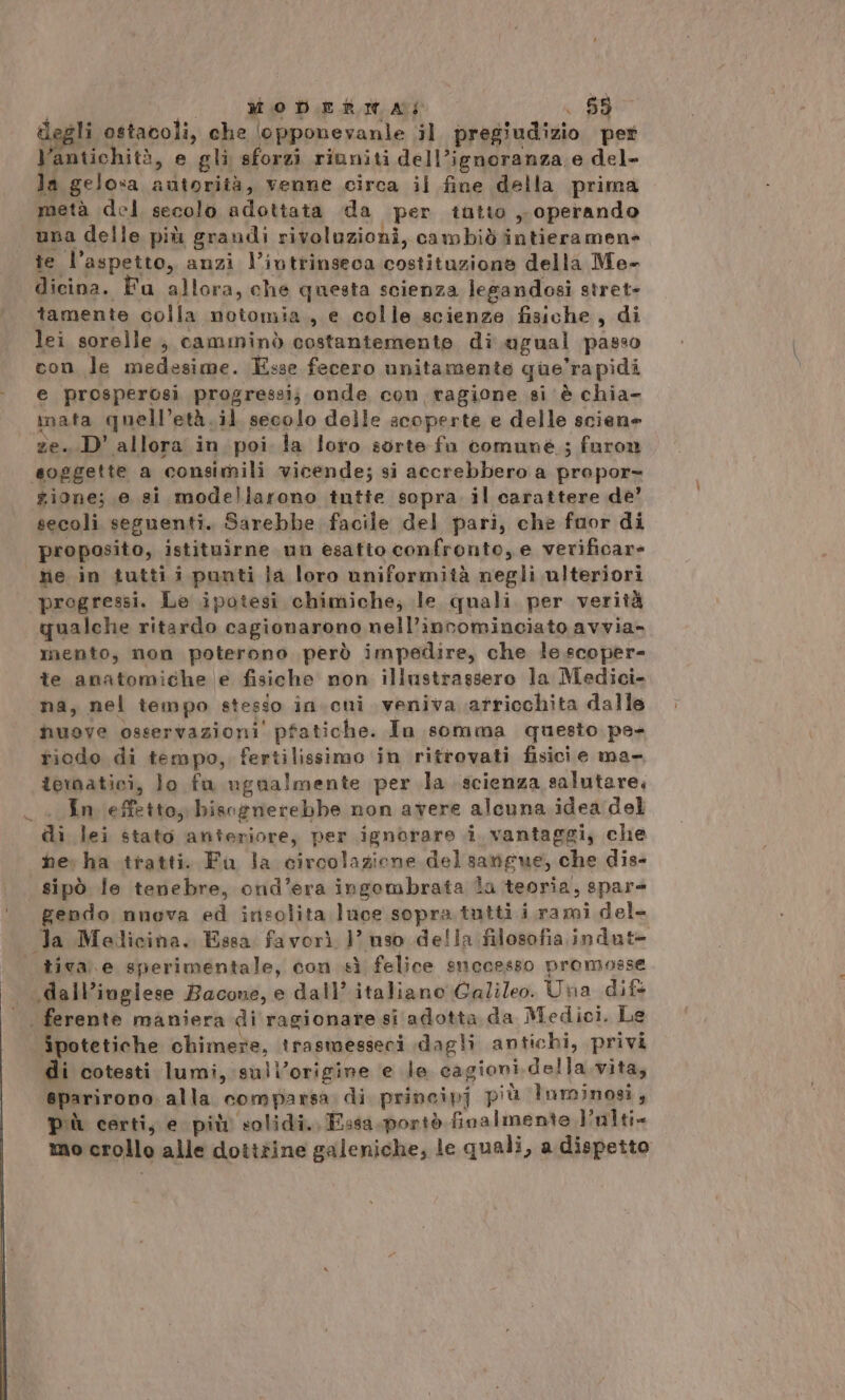 legli ostacoli, che ‘opponevanle il pregiudizio per antichità, e gli sforzi riuniti dell’ignoranza e del- la gelosa autorità, venne circa il fine della prima metà del secolo adottata da per tutto , operando una delle più grandi rivoluzioni, cambiò intieramen= te l'aspetto, anzi l’ivtrinseca costituzione della Me- dicina. Fu allora, che questa scienza legandosi stret- tamente colla notomia., e colle scienze fisiche, di lei sorelle, camininò costantemente di ugual passo con le medesime. Esse fecero unitamente que’rapidi e prosperosi progressi; onde con ragione si è chia- inata quell’età.il secolo delle acoperte e delle scien» ze. D' allora in poi la loro sorte fu comune; faron soggette a consimili vicende; si accrebbero a propor» gione; e si modellarono tntte sopra il carattere de’ secoli seguenti. Sarebbe facile del pari, che fuor di proposito, istituirne un esatto confronto, e verificare Me in tutti i punti la loro uniformità negli ulteriori progressi. Le ipotesi chimiche; le quali per verità qualche ritardo cagionarono nell’incominciato avvia- mento, non poterono però impedire, che le scoper- te anatomiche e fisiche non illustrassero la Medici- na, nel tempo stesso in.cui veniva arricchita dalle nuove osservazioni pfatiche. In somma questo pa- riodo di tempo, fertilissimo in ritrovati fisici e ma- tematici, lo fu ugualmente per la scienza salutare, _ «In effetto, bisognerebbe non avere alcuna idea del di lei stato anteriore, per ignorare i vantaggi, che he. ha tratti. Fu la circolazione del sangue, che dis- sipò le tenebre, ond’era ingombrata la teoria, spare gendo nuova ed insolita luce sopra tutti i rami del- la Melicina. Essa favorì 1’? uso della filosofia indut= tiva. e sperimentale, con sì felice successo promosse .dall’ioglese Bacone, e dall’ italiano Galileo. Una dif | ferente maniera di ragionare si adotta da Medici. Le ipotetiche chimere, trasmesseci dagli antichi, privi di cotesti lumi, :sull’origine ‘e le cagioni della vita, 8parirono. alla comparsa di principj più Inminosi, più certi, e più solidi. Essa.portò finalmente Pulti= mo crollo alle dotttine galeniche; le quali, a dispetto