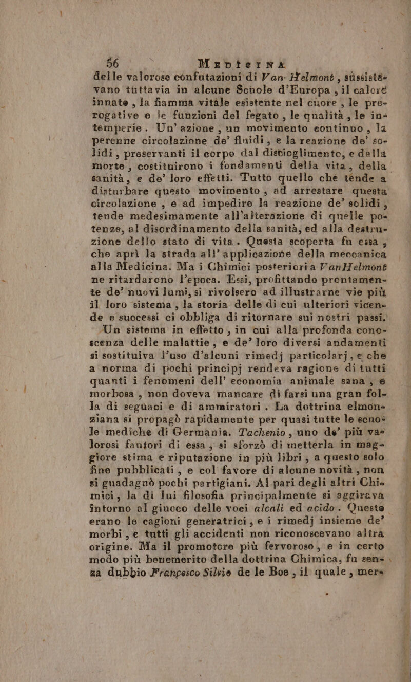 delle valorose confutazioni di Van- Helmont, stissisté» vano tuttavia in alcune Schole d’Europa , il caloré innate, ia fiamma vitàle esistente nel cuore , le pre- rogative e le funzioni del fegato, le qualità, le in- temperie. Un'azione, un movimento eontinuo, la perenne circolazione de’ flnidi, e la reazione de’ so» lidi, preservanti il corpo dal distioglimento, e dalla morte, costituirono i fondamenti della vita, della disturbare questo movimento , ad arrestare questa circolazione , e ad impedire la reazione de’ solidi, tende medesimamente all’alterazione di quelle po tenze, al disordinamento della sanità; ed alla destru- zione dello stato di vita. Questa scoperta fu essa, che aprì la strada all’ applicazione della meccanica alla Medicina. Ma i Chimici posterioria VanMelmont ne ritardarono l’epoca. Essi, profittando prontamen- te de’ nuovi lumi, si rivolsero ad illustrarne vie più il loro sistema , la storia delle di cui ulteriori vicen- de e successi ci obbliga di ritornare sui nostri passi, Un sistema in effetto , in cui alla profonda cono- ecenza delle malattie, e de’ loro diversi andamenti si sostituiva l’uso d’alcuni rimedj particolarj, e che a norma di pochi principj rendeva ragione di tutti quanti i fenomeni dell’ economia animale sana , e morbosa , non doveva mancare di farsi una gran fol. la di seguaci e di ammiratori . La dottrina elmon» ziana si propagò rapidamente per quasi tutte le ecnos le mediche di Germania. Tachenio , uno de’ più vas lorosi fautori di essa , si sforzò di metterla in mag- fine pubblicati, e col favore di alcune novità, non si guadagnò pochi partigiani. Al pari degli altri Chie mici, la di lui filosofia principalmente si aggirava erano le cagioni generatrici, e i rimedj insieme de’ morbi , e tutti gli accidenti non riconoscevano altra origine. Ma il promotore più fervoroso, e in certo modo più benemerito della dottrina Chimica, fu sens za dubbio Frangesco Silvio de le Boe , il quale, mere