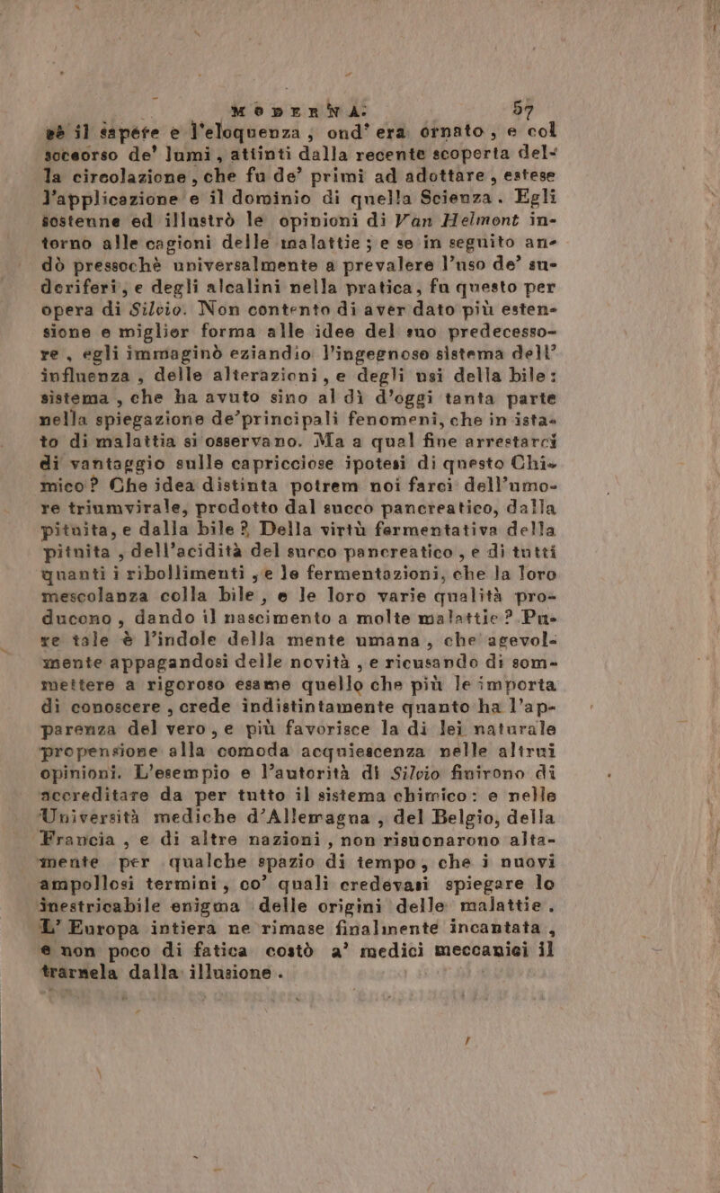 li . loi MenEeERNA: 57 es il da pere e l'eloquenza, ond' era ornato, e col soceorso de' lumi, atiinti dalla recente scoperta del« la circolazione , che fu de’ primi ad adottare, estese l’applicazione e il dominio di quella @ejevza. Egli sostenne ed illustrò le opinioni di Van Helmont in- torno alle cagioni delle malattie ; e se in seguito an- dò pressochè universalmente a prevalere l’uso de’ sn- deriferi, e degli alcalini nella pratica, fu questo per opera di Silvio. Non contento di aver dato più esten- sione e miglior forma alle idee del suo predecesso- re, egli immaginò eziandio l’ingeenose sistema dell’ influenza , delle alterazioni, e degli usi della bile: sistema , che ha avuto sino al dì d’oggi tanta parte nella spiegazione de’principali fenomeni, che in ista» to di malattia si osservano. Ma a quel fine arrestarci di vantaggio sulle capricciose ipotesi di questo Chi» mico ? Che idea distinta potrem noi farci dell’umo- re triumvirale, prodotto dal succo pancreatico, dalla pituita, e dalla bile? Della virtù fermentativa della pitnita , dell’acidità del succo pancreatico, e di tutti quanti i ribollimenti , e le fermentazioni, dhe la loro mescolanza colla bile, e le loro varie qualità pro- ducono, dando il nascimento a molte malattie ?.Pu- re tale è lindole della mente umana, che agevol. mente appagandosi delle novità , e ricusando di som- mettere a rigoroso esame quello che più le importa di conoscere, crede indistintamente quanto ha l’ap- parenza del vero, e più favorisce la di lei naturale propensione alla comoda acquiescenza nelle altrui opinioni. L'esempio e l’autorità di Silvio finirono di accreditare da per tutto il sistema chimico: e nelle Università mediche d’Allemagna , del Belgio, della Francia , e di altre nazioni, non risuonarono alta- ‘mente per qualche spazio di tempo, che i nuovi ampollosi termini, co’ quali credevasi spiegare lo inestricabile enigma delle origini delle malattie. L’ Europa intiera ne rimase finalinente incantata , e non poco di fatica costò a’ mettiti meccanici il trarnela dalla illusione .
