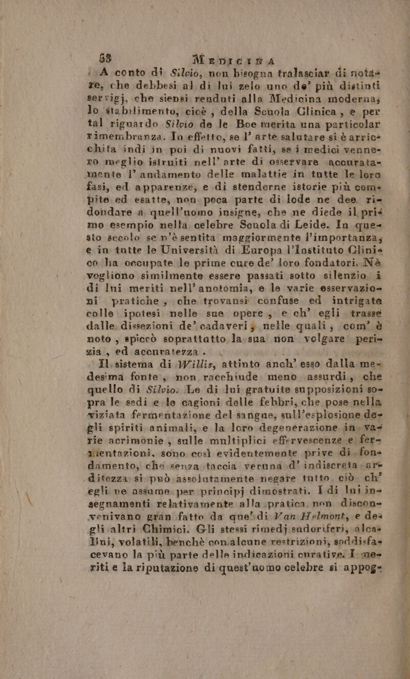 i A conto di S;/oio, non bisogna tralasciar di notas re, che debbesi al di lui zelo uno de’ più distinti servigj, che siensi renduti alla Medicina moderna; Jo stabilimento, cioè } della Scuola Glinica, e per tal riguardo Silvio de le Boe merita una particolar rimembranza. In effetto, se 1’ arte salutare si è arric* chita indi in poi di nuovi fatti, se i medici venne- ro meglio isiruiti nell’ arte di osservare accurata» mente l’ andamento delle malattie in tutte le loro fasi, ed apparenze; e di stenderne istorie più com» pite ed esatte, non. poca parte di lode ne dee, ri- dondare a quell’uomo insigne, che ne diede il pris mo esempio nella celebre Scnola di Leide. In que- sto secolo se n'è sentita maggiormente l’importanza; e in tutte le Università di Europa l’instituto Clinia co ha occupate le prime cure de’ loro fondatori. Nè vogliono similmente essere passati sotto silenzio. i di Imi meriti nell’ anotomia, e le varie esservazio- nî pratiche, che trovansi confuse ed intrigate colle ipotesi nelle sne opere, e ch’ egli trasse dalle, dissezioni de’ cadaveri} nelle quali; com’ è noto , spiccò soprattatto la.sua non volgare peri» zia, ed accuratezza. . pia | Il.sistema di Willis, attinto anch’ esso dalla me» desima fonte, non racchiude. meno assurdi, che quello di Silvio. Le di dui gratuite supposizioni so= pra le sedi e.le cagioni delle febbri, che pose nella viziata fermentazione del sangne, sull’esplosione de» gli spiriti animali, e la loro degenerazione in. va= rie acrimonie , sulle multiplici effervescenze. e. fer mientazioni, sono così evidentemente prive di. fon damento, che senza taccia veruna d’ indiscreta are ditezza: si può assolutamente negare tutto, ciò. ch° egli ne assume. per principj dimostrati. I di Ini ins segnamenti relativamente alla pratica, non discon- wenivano gran fatto da que’\di Van Helmont, e dea gli altri Chimici. Gli stessi rimedj.sudoriferi, alca» lini, volatili, henchè conalcune restrizioni, soddisfa» cevano la più parte delle indicazioni cnrative. I. me- riti e la riputazione di-quest'uomo celebre si appog-