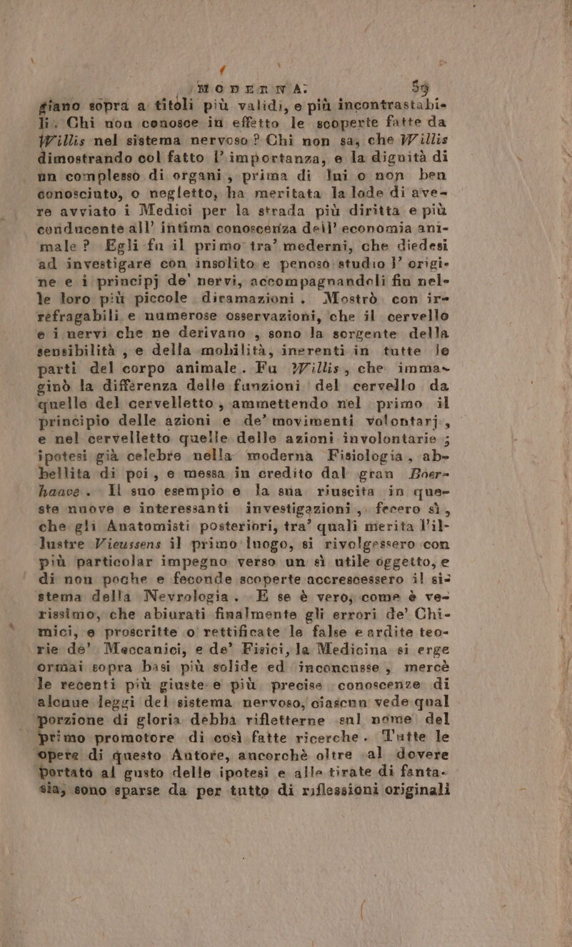 f \ (RD ERON A; AR i, giano sopra a titoli più validi, e più incontrastabi= li. Chi non conosce in effetto le scoperte fatte da Willis nel sistema nervoso? Chi non sa, che Willis dimostrando col fatto l’importanza, e la dignità di nn complesso di organi, prima di lui o non ben conosciuto, e negletto, ha meritata la lode di ave- re avviato i Medici per la strada più diritta e più coriducante all’ intima conoscenza dell’ economia ani- male ? Egli fa il primo tra’ mederni, che diedesi ad investigare con insolito e penoso studio }’ origi- ne e i principj de' nervi, accompagnandeoli fin nel le loro più piccole diramazioni. Mostrò. con ir- refragabili e numerose osservazioni, che il cervello e i nervi che ne derivano , sono la sorgente della sensibilità , e della mobilità, inerenti in tutte le parti del corpo animale. Fu ?illis, che imma» ginò la differenza delle funzioni del cervello da quelle del cervelletto; ammettendo nel primo il principio delle azioni e de’ movimenti volontarj, e nel cervelletto quelle delle azioni involontarie ; ipotesi già celebre nella moderna Fisiologia, ab» bellita di poi, e messa in credito dal gran 2oer= haace . Il suo esempio e la sua riuscita in que- ste nuove e interessanti investigazioni ,. fecero sì, che gli Anatomisti posteriori, tra? quali merita l’il- lustre Vieussens il primo: luogo, si rivolgessero con più particolar impegno verso un sì utile oggetto, e di non poche e feconde scoperte accrescessero il si stema della Nevrologia. E se è vero; come è ve= rissimo, che abiurati finalmente gli errori de’ Chi- mici, e proscritte .0 rettificate le false e ardite teo- rie de’ Meccanici, e de’ Fisici, la Medicina si erge ormai sopra basi più solide ed inconensse, mercè le recenti più giuste: e più. precise. conoscenze di alcnue leggi del sistema nervoso, ciascun vede qual porzione di gloria debba rifletterne .enl nome. del Ei cso promotore di così fatte ricerche. Tutte le opere di questo Antore, ancorchè oltre «al dovere portato al gusto delle ipotesi e alle tirate di fanta. sia, sono sparse da per tutto di riflessioni originali