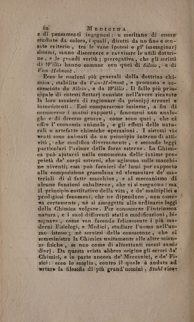 60° Menicrna e di pensamenti ingegnosi: e meritano di esser&amp; studiate da coloro, i quali, diretti da un fino e sen- sate criterio, tra le vane ipotesi e. gl’ immaginarj sistemi, sanno discernere e ravvisare le utili dottri- ne, e Je grandi verità ; prerogativa, che gli scritti di ?Villis hanno comune con quei di Silvio, e di Van: Helmont . i Ecco le nozioni più generali della dottrina chi- mica , stabilita da Van-Helmont, e promossa e ae- cresciuta da Silvio, e da Willis. Il fallo più prin. cipale di cotesti Settarj consiste nell’avere ricavato. la loro maniera di ragionare da principj erronei e insnssistenti. Fasi compararono insieme, a fin di conoscerne i matui rapporti, fenomeni non analo» ghi e di diverso genere, come sono quei, che ci offre l’ economia animale, e gli effetti delle natu- rali o artefatte chimiche eperazioni. I sistemi vi4 venti sono animati da un principio interno di atti» vità, che modifica diversamente, e secondo leggi particolari l’azione delle forze esterne. La Chimi» ca può ajutarci nella conoscenza delle intime pro= prietà de’ corpi esterni, che agiscono sulle macchie ne viventi; essa può fornirci de’ lumi per rapporto alla composizione grossolana ed elementare de’ ina- teriali di sì fatte macchine, e al meccanismo di alcune funzioni subalterne, che vi si eseguono : ma, il principio eostitutivo della vita, e de’ multiplici e prodigiosi fenomeni, che ne dipendono, non osser= va certamente, nè si assorgetta alle ordinarie leggi della Chimica volgare. Per conoscerne intrinseca natura, e i suoi differenti stati o modificazioni, bi» sognava, come van facendo felicemente i più mos derni Fisiologi, e Medici, studiare l’uomo nell’uo= mo' istesso ; :nè servirsi delle conoscenze, che ci somministra la Chimica unitamente alle altre'scien» ze fisiche, se non come di altrettanti mezzi sussî. diarj. Da questa svista ebbero origine gli errori da” Chimici, e in parte ancora. de’Meccanici, e de’ Fi- sici: ecco lo scoglio, contro il quale è andata ad' martare la filosofia di: più grand'uomini . Stahl rice=