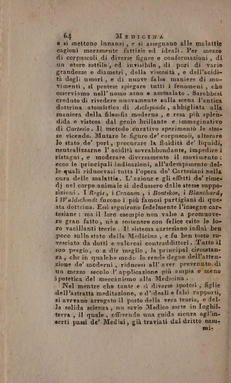 e si mettono innanzi, e si assegnano alle malattie cagioni meramente fattizie ed ideali. Per mezzo di corpuscoli di diverse fisure e conformaziori , di un \etere sottile, ed invisibile, di pori di varie grandezze e diametri, della viscosità , e dell’acidî=» tà degli umori, e di nuove false maniere di mo- vimentì , si pretese spiegare tutti i fenomeni , che osserviamo nell’ uamo sano e amtualato . Sarebbesi creduto di rivedere nuovamente sulla scena l’antica dottrina ‘atomistica di Asclepiade , abbigliata ‘alla maniera della filesofia moderna, e resa più splen» dida e vistosa dal genio brillante e immaginativo di Cartesio. Il metodo curativo sperimentò le stese se vicende. Mutare le figure de? corpuscoli, alterare lo stato de’ pori, procurare la fluidità de’ liquidi, neutralizzarne 1° acidità sovrabbondante, impedire i ristagni, e moderare diversamente il movimento: ecco le principali indicazioni, all'adempimento del- Je quali riducevasi tutta l’opera de’ Gartesiani nella cura delle malattie. L’ azione e gli effetti de? rime» dj nel corpo animale si dedussero dalle stesse suppo- sizioni. I Regis, i Craanen , i Bontekoe, i Blanchard; i Waldschmdt furono i più famosi partigiani di ques sta dottrina. Essi seguirono fedelmente l’insegne car» tesiane : ma il loro esempio non valse a promuove- re gran fatto, néa sostenere con felice esito le lo- ro vacillanti teorie . ll sistema cartesiano inflaì ben poco sullo stato della Medicina , e fu ben tosto ra- vesciato da dotti e valorosi contraddittori. T'atto il suo pregio, o a dir meglio, la principal circostan- za, che in qualche modo lo rende degno dell’atten- zione de' moderni, riducesi all’ aver prevenuto. di un mezzo secolo l applicazione più ampia e meno ipotetica del meccanismo alla Medicina. ad Nel mentre che tante e sì diverse ipotesi , figlie dell’astratta meditazione, o d’ideali e falsi rapporti, ai avevano arrogato il posto della vera teoria, e del. la solida scienza, nn savio Medico sorte in Ioghil. terra , il quale, \offerendo una guida sicura agl’in- serti passi de’ Mediei, già traviati dal dritto cam. pal=