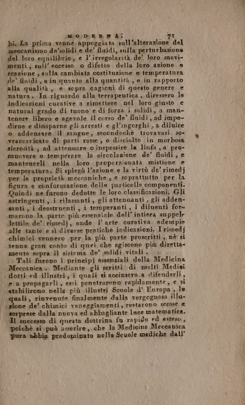 bi. La prima venne appoggiata sull’alterazione del meccanismo de’solidi e de’ fluidi, sulla perturbazione Mione equilibrio, e 1’ irregolarità de’ loro movi- menti, suli’ eccesso o difetto della loro azione e reazione ; solla cambiata costituzione e temperatnora de’ flaidi, ein quanto alla quantità , e in rapporto alla qualità, e. sopra cagioni di questo genere e matura. In riguardo alla terrapeutica , diressero le indicazioni curative a rimetiere nel loro giusto e natural grado di tuono e di forza i solidi, a man- tenere libero e agevole il corso de’ fluidi, ad impe- dirne e dissiparne gli arresti e gl’ingorghi , a diluire o addensare il sangue, secondochè trovavasi. so- wraccaricato di parti rosse, 0 disciolto in morbosa sierosità.; ad attenuare oinspessire la linfa , a pro- muovere o temperere la circolazione de’ fluidi, e mantenerli nella loro proporzionata mistione e temperaiura, Si spiegò l’azione e la virtù de’ rimedj per le proprietà meccaniche , e soprattutto per la fisura e conformazione delle particelle componenti. Quindi ne furono dedotte le loro classificazioni. Gli astringenti , i rilassanti, gli attenuanti , gli adden- santi, i deostrnenti, i temperanti, i diluenti for» marono la parte più essenziale dell’ intiera suppelr Jettile de’ rimedj, onde i’ arte curativa. adempie alle tante e sì diverse pratiche indicazioni. I rimed]j chimici vennero iper la più parte proscritti, nè'si tenne gran conto di quei che agiscono più diretta- nente sopra il sistema de’ solidi vitali. —\ Tali furono i prineipj essenziali della Medicina . Meccanica... Mediante gli scritti di molti Mediei | dotti ed illnstri, i quali si accinsero.a Gifenderli, ea propagarli, essi penetrarono rapidamente, e si stabilirono nelle più illustri Scnole d’ Europa , le quali, rinvenute finalmente dalla vergognosa illa- | \ sione de’ chimici vaneggiamenti, restarono scosse e sorprese dalla nuova ed abbagliante luce matematica. Il successo di questa dottrina fu rapido ed esteso, poichè si può asserire, .che la Medicina Meccanica pura abbia predominato nelle Scuole mediche dall’