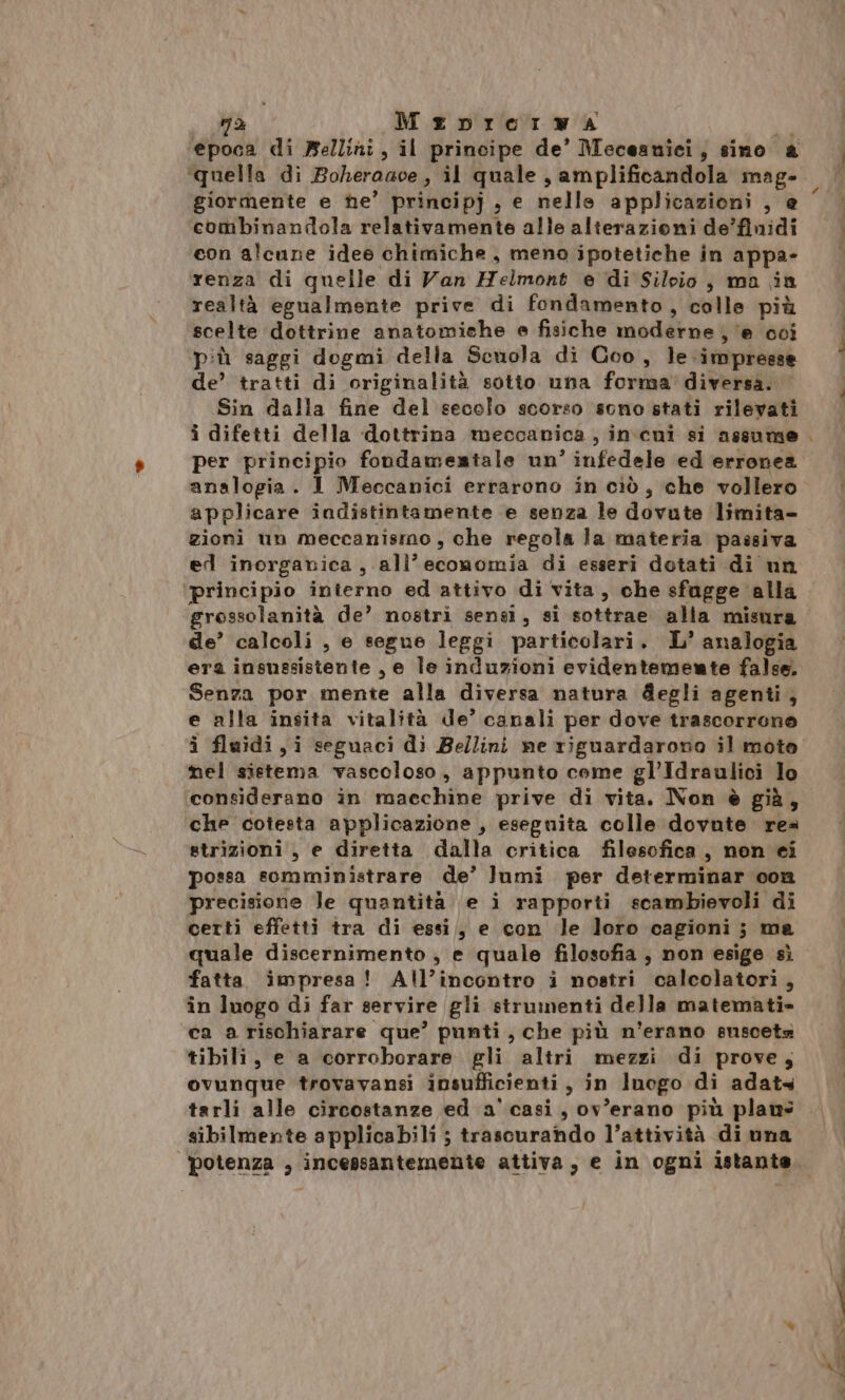 a MeDnIrermwa da epoca di Belliri , il principe de’ Meceaniei, sino a giormente e he’ principj , e nelle applicazioni , e combinandola relativamente alle alterazioni de’finidi con alcune idee chimiche, meno ipotetiche in appa- renza di quelle di Van Helmont e di Silvio, ma in realtà egualmente prive di fondamento, colle più scelte dottrine anatomiche e fisiche moderne ‘e coi più saggi dogmi della Scuola di Coo, le. impresse de’ tratti di originalità sotio una forma diversa. Sin dalla fine del secolo scorso sono stati rilevati i difetti della dottrina meccanica, incui si assume per principio fondamentale un’ infedele ed erronea analogia. 1 Meccanici errarono in ciò, che vollero applicare indistintamente e senza le dovute limita- zioni un meccanismo, che regola la materia passiva ed inorganica, all'economia di esseri dotati di un ‘principio interno ed attivo di vita, che sfagge alla gressolanità de’ nostri sensi, si sottrae alla misura de’ calcoli , e segue leggi particolari. L’ analogia era insussistente , e le induzioni evidentemente false. Senza por mente alla diversa natura degli agenti, e alla insita vitalità de’ canali per dove trascorrono i fluidi, i seguaci di Bellini ne riguardarono il moto nel sistema vascoloso, appunto come gl’Idraulici lo considerano in macchine prive di vita. Non è già, che cotesta applicazione , eseguita colle dovute rea strizioni , e diretta dalla critica filesofica, non ei possa somministrare de’ lumi per determinar con precisione le quantità e i rapporti scambievoli di certi effetti tra di essi, e con le loro cagioni; ma quale discernimento ; e quale filosofia , non esige sì fatta impresa! All’incontro i nostri calcolatori, in luogo di far servire gli strumenti della matemati» ca a rischiarare que’ punti, che più n'erano susceta tibili, e a corroborare gli altri mezzi di prove; ovunque trovavansi insufficienti, in luogo di adats tarli alle circostanze ed a' casi, ov’erano più plaus sibilmente applicabili ; trascurando l’attività di una potenza , incessantemente attiva, e in ogni istante