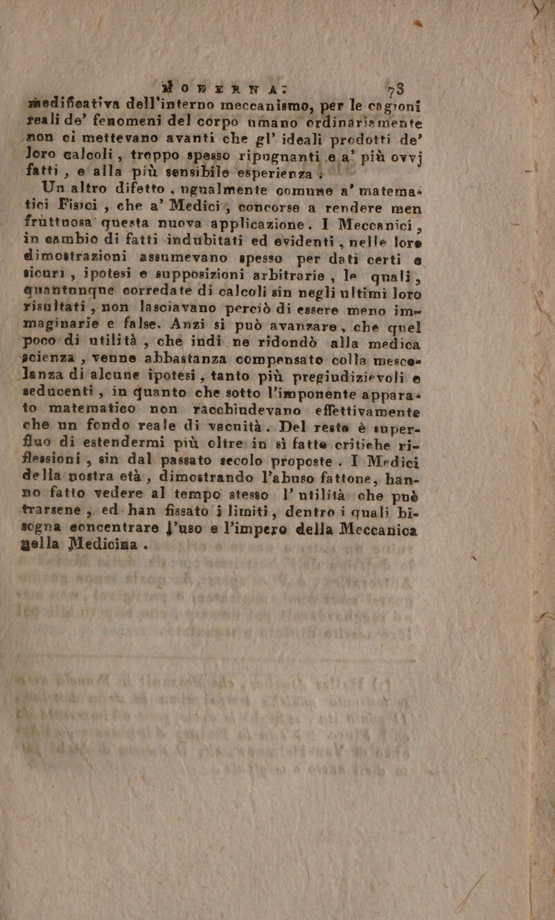 dOnERN A: ‘3 medifieativa dell'interno meccanismo, per le cagioni reali de’ fenomeni del corpo umano ordinaria mente mon ci mettevano avanti che gl’ ideali prodotti de’ Toro calcoli, treppo spesso ripugnanti @.a° più ovvj fatti, e alla più sensibile esperienza | |‘ Un altro difetto, ugualmente comume a’ matema: tici Fisici , che a’ Medici% concorse a rendere men in sambio di fatti indubitati ed evidenti, nelle loro sicuri, ipotesi e supposizioni arbitrarie , le quali, quantunque corredate di calcoli sin negli ultimi loro risultati, non lasciavano perciò di essere meno im- maginarie e false. Anzi si può avanzare, che quel poco di utilità , che indi ne ridondò alla medica ycienza , venne abbastanza compensato colla mesce= Janza di alcune ipotesi, tanto più pregiudizievoli e seducenti , in quanto che sotto l'imponente appara= to matematieo non racchiudevano. effettivamente che un fondo reale di vacuità. Del resto è super- fluo di estendermi più oltre in sì fatte critiche ri- flessioni , sin dal passato secolo proposte. I Medici della nostra età, dimostrando l’abuso fattone, han- no fatto vedere al tempo stesso. l’ utilità. che può trarsene , ed. han fissato i limiti, dentro i quali bi» sogna eoncentrare }’uso e l’impero della Meccanica aella Medicina . dl