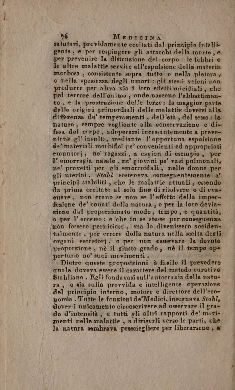 salutari, previdamente eccitati dal.principio inteili gente, e per respingere gli attacchi della morte ,e per prevenire la distruzione del. corpo: le febbri e le altre malattie servire all’espulsione della materia morbosa , consistente sopra .tutto ‘0 nella pletora.; o nella apessezza degli umori: gli stessi veleni non produrre per altra via i loro effetti micidiali, che pel terrore dell'anima, onde nascono l’abbattimen- to, e Ja prostrazione delle forze: la maggior parte delle origini primordiali delle malattìe doversi alla differenza de’ temperamenti , dell’età, del sesso: la matura, fempre vegliante alla conservazione e di-. fesa del corpo, adoperarsi incessantemente a preve= nirne gl’ineniti, mediante l’opportuna espulsione de’ materiali morbificì pe’ convenienti ed appropriati emuntorj, ne’ ragazzi, a cagion di esempio , per 1’ emorragia nasale , ne’ giovani pe’ vasi palmonali, ne’ provetti per gli emorroidali., nelle donne per gli uterini. Stahl sosteneva conseguentemente. a' principj stabiliti, che Je malattie attuali, essendo da prima eccitate al solo fine di risolvere o di eva=. euare, non erano se non se l’effetto della impera fezione de’ conati della natura ; o per la Joro devias gione dal proporzionato modo, tempo, e quantità, per l’ eccesso : e “che in se stesse per conseguenza mon fossere perniciose., ma lo divenissero accidene talmente, per errore della natura nella scelta degli. | organi escfetorj, o per non osservare la dovuta \proporzione , nè il giusto grado, nè il tempo op ‘portuno ne’ suoi movimenti. . Dietro queste proposizioni è faeile #1 prevedere quale doveva essgre il carattere del metodo curativo Stahliano . Egli fondavasi sull’autocrazia della natu ra, © sia sulla provvida e intelligente operazione del principio interno, motore e direttore dell’eco= pomia . T'utte le fonzioni de'Medici, insegnava Stahl, dover:i vnicamente circoscrivere ad osservare il gra» do d’intensità, e tutti gli altri rapporti de’ movie menti nelle malattie , a dirigerli verso le parti, che la natura sembrava presciegliere per liberarsene ; &amp;