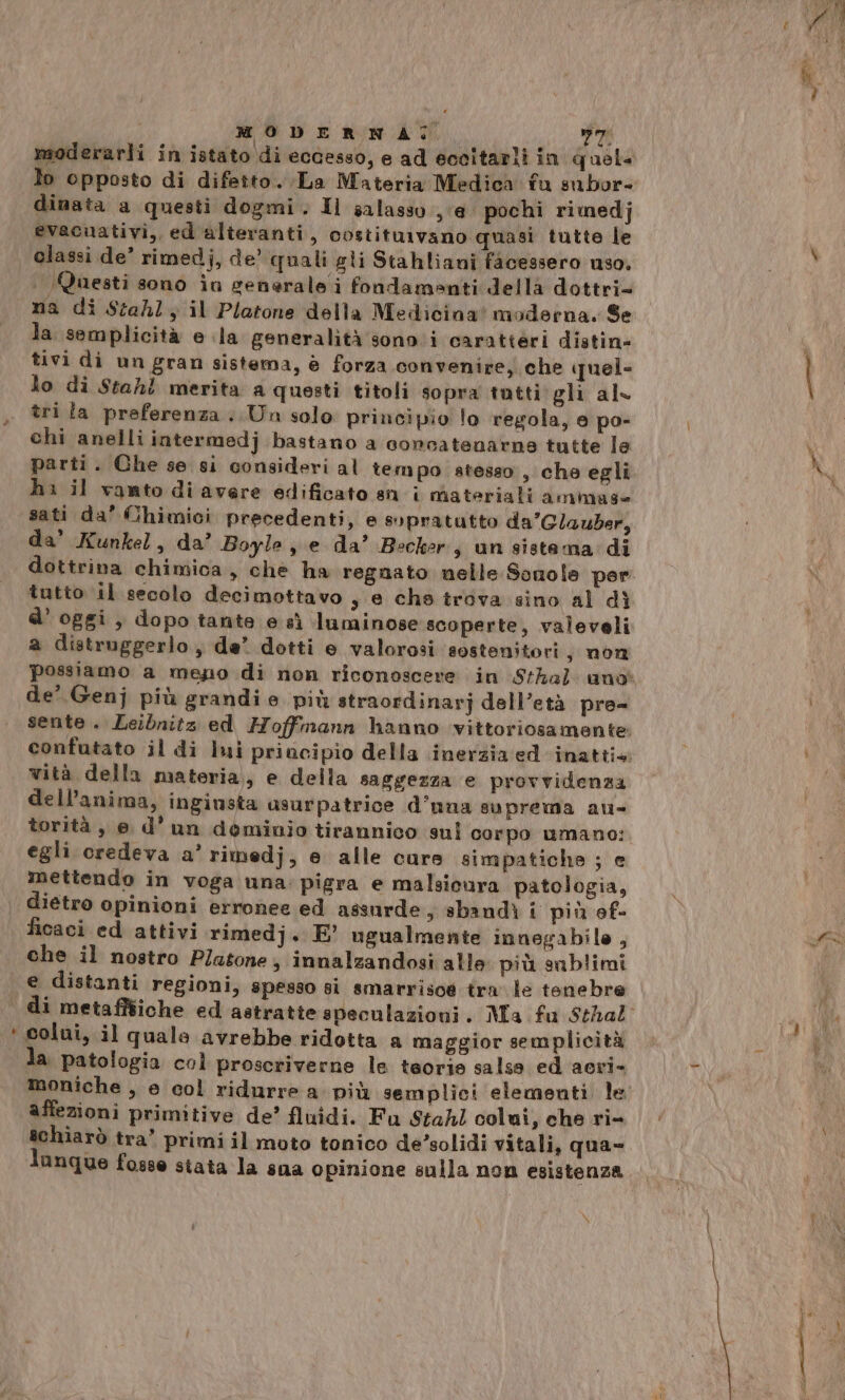 MODERNA: pd moderarli in istato di eccesso, e ad eccitarli in quel dinata a questi dogmi. Il salasso ‘e pochi rimedj evacuativi, ed alteranti, costituivano quasi tutte le classi de’ rimedj, de’ quali gli Stahliani facessero uso, | (Questi sono in generale i fondamenti della dottri= na di Stahl; il Platone della Medicina’ moderna. Se la semplicità e ila generalità sono:i caratteri distin- tivi di un gran sistema, è forza convenire, che quel- lo di Stahl merita a questi titoli sopra tutti gli al- tri la preferenza ..Un solo principio lo regola, e po- chi anelli intermedj bastano a concatenarne tutte le parti. Che se si consideri al tempo atesso, che egli h: il vanto di avere edificato sn i materiali ammase sati da’ Chimici precedenti, e sopratutto da’Glauber, da' Kunkel, da’ Boyle, e da’ Becker s un sistama: di dottrina chimica, che ha regnato nelle Sonole per tutto il secolo decimottavo , e che trova sino al dì d’ oggi , dopo tante e sì luminose scoperte, valeveli a distruggerlo, de’ dotti e valorosi sostenitori, non de’ Genj più grandie più straordinarj dell’età pre= vità della materia, e della saggezza e provvidenza dell'anima, ingiusta asurpatrice d’una suprema au- torità , e d'un deminio tirannico sul corpo umano: egli credeva a’ rimedj, e alle cure simpatichs ; e mettendo in voga una: pigra e malsicura patologia, dietro opinioni erronee ed assurde s sbandì i più ef- ficaci ed attivi rimedj. E’ ugualmente innegabile , che il nostro Platone, innalzandosi alle più sublimi i colui, il quale avrebbe ridotta a maggior semplicità la patologia col proscriverne le teorie salsa ed acri- affezioni primitive de’ fluidi. Fu Stahl colmi, che ri- schiarò tra’ primi il moto tonico desolidi vitali, qua- lanque fosse stata la sua opinione sulla non esistenza N