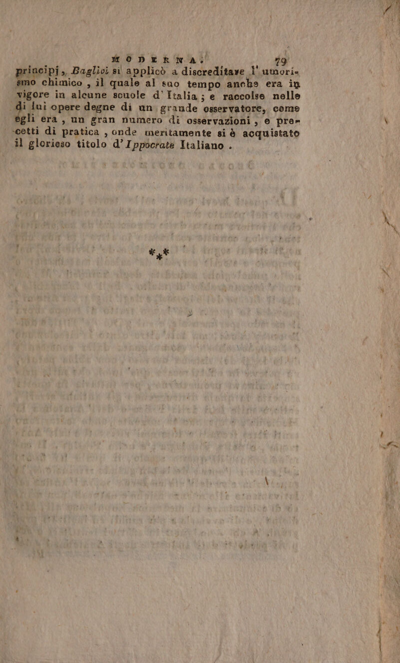 incipj », Baglioi si applicò a discreditave l' umori» pala chimico , il quale al suo tempo anchs era in vigore in alcune scuole d’Italia; e raccolse nelle 2 lui opere degne di un. grande osservatore, come egli era, un gran numero di osservazioni, e pre» veetti di pratica , onde meritamente si è acquistato il glorioso titolo d’Ippocrate Italiano . me Ò i