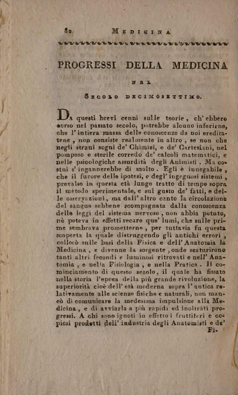 WWVWWYLULVVEYLVULVUVLVIO VO VOEIVE Ul PROGRESSI DELLA MEDICINA NEL S$rFcoxso DECIMOSETTIMO. D. questi brevi cenni sulle teorie, ch’ ebbero sorso nel passato secolo, potrebbe alcuno inferirne, che 1° intiera’ massa delle conoscenza da noi eredita- tene, non consiste realmente in altro , se non che negli strani sogni de’ Chimiei, e de’ Cartesiani, nel pomposo e sterile corredo de’ calcoli matematici, e nelle psicologiche assurdità degli Animisti. Ma co» stuì g' ingannerebbe di molto. Egli è innegabile, che il furore delle ipotesi, e degl’ ingegnosi sistemi , prevalse in questa età lungo tratto di tempo sopra il metodo sperimentale, e sui gusto de’ fatti, e del- le osservazioni, ma dall’ altro canto Ia circolazione del sangue sebbene scompagnata dalla conoscenza delle leggi del sistema nervoso , non abbia petuto, nè poteva in effetti recare que’ lati, che sulle pri» me sembrava prometterne , per tuttavia fu questa scoperta la quale distruggendo gli antichi errori , collocò sulle basi della Fisica e dell’ Anatomia la Medicina, e divenne la sorgente , onde seaturirone tanti altri fecondi e luminosi ritrovati e nell’ Ana- tomia , e nella Fisiologia , e nella Pratica. Il co- minciamento di questo secolo, il quate ha fissato nella storia l’epoea della più grande rivoluzione, la superiorità cioè dell’ età moderna sopra l’ antica re- lativamente alle scienze fisiche e naturali, non man- cò di comunicare la medesima impulsione alla Me dicina, e di avviarla a più rapidi ed inoltrati pre» gressì. A chi sono ignoti in effetto i fruttiteri e 008 -piosi prodetti dell’ industria degli Se 000 de’ ie