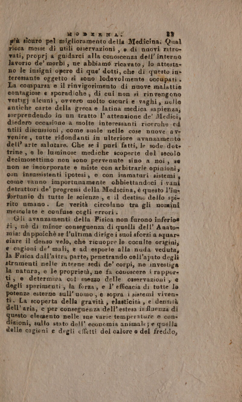 MODERNA 83 più sicuro pel miglioramento della Medicina; Qual ricca messe di utili osservazioni se. di nuovi ritro- vati, proprj a guidarci alla conoscenza dell’ interno vorio de’ morbi, ne abbiamò ricavato, lo attesta» no le insigni opere di que’ dotti, che di questo ine teressante oggetto si sono lodevolmente occupati. La comparsa e il rinvigorimento di nuove malattie contagiose e sporadiche, di cui non si rinvengono vestigj alcuni, ovvero molto oscuri e vaghi, nelle antiche carte della greca e latina medica sapienza; sorprendendo in un tratto l’attenzione de’ Medici, diedero occasione a molte interessanti ricerche ed ntili discussioni , come suole nelle cose nuove. ave venire , tutte ridondanti in ulteriore avanzamento dell? arte salutare. Che se î puri fatti, le sode. dote trine, e le luminose mediche scoperte del secolo decimosettimo non sono pervenute sino a noi, se non se incorporate e miste con arbitrarie opinioni; con insussistenti ipotesi, e con imamaturi. sistemi 4 come vanno importunamente obbiettandoci i.vani detrattori de’ progressi della Medicina, è questo l’in* fortunio di tutte le scienze, e il destino dello spi» rito umano. Le verità circolano tra gli nomini mescolate e confuse cogli errori. | ‘Gli avanzamenti della Fisica non furono inferio@ fi, nè di minor conseguenza di quelli deli’ Anato= mia: dappoichè se l’ultima dirige i suoi aforzi a square ciare il denso velo, ché ricuopre le. occulte origini, e cagioui de’ mali, e ad esporie alla nuda veduta, la Fisica dall’aitra parte, penetrando cell’ajuto degli strnmenti nelle interne sedi de’ corpi, ne investiga la natura, e le proprietà, ne fa conoscere i rappor= ti, e determiva col mezzo delle osservazioni, e degli sperimewti, la forza, e l’ efficacia di tutte lo potenze esterne sull’ uomo, e sopra i sistemi vivene ti. La scoperta della gravità ; elasticità, e densità dell’aria, e per conseguenza dell’ estesa influenza di questo elemento nelle sue varie temperature e cons dizioni, sullo stato dell’ economia animale; e quella delle cagieni e degli effetti del calore e del freddo,