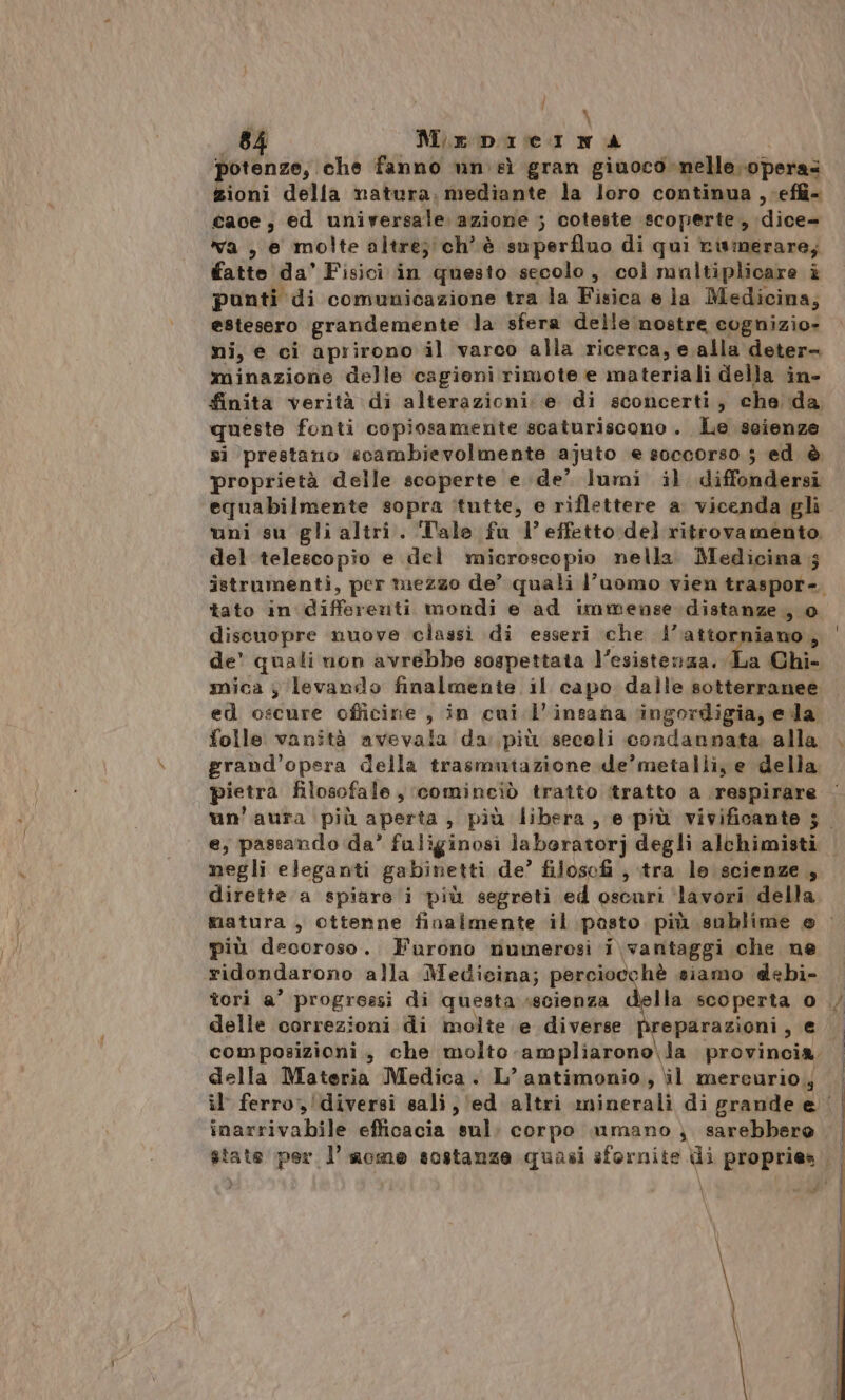 | PR 84 MeDbicINA potenze, che fanno un sì gran giuoco nelle operas zioni della natura: mediante la loro continua ,.effi- cace, ed universale azione ; coteste scoperte, dice- va , e molte altre;'ch’è superfluo di qui rismerare, fatte da’ Fisici in questo secolo, coì maltiplicare è punti di comunicazione tra la Fisica e ja Medicina; estesero grandemente la sfera delle nostre cognizio- ni, e ci aprirono il varco alla ricerca, e alla deter minazione delle cagioni rimote e materiali della in- queste fonti copiosamente scaturiscono . Le scienze proprietà delle scoperte e de’ lumi il diffondersi equabilmente sopra ‘tutte, e riflettere a vicenda gli uni su gli altri. “Tale fu l’effetto:del ritrovamento, del telescopio e del microscopio nella. Medicina.s tato in differenti mondi e ad immense distanze , 0 discuopre nuove classi di esseri che l’attorniano, ed oscure officine , in cui l’insana ‘ingordigia, eda folle vanità avevala da più secoli condannata alla grand’opera della trasmutazione de’metalli, e della pietra filosofale, cominciò tratto itratto a respirare e; passando da’ fuliginosi jaberatorj degli alchimisti negli eleganti gabinetti de’ filosofi , ‘tra le. scienze, dirette a spiare i più segreti ed oscuri ‘lavori della più decoroso. Furono numerosi i\ vantaggi che ne ridondarono alla Medicina; perciocchè siamo debi- A + A \ N . è delle correzioni di molte e diverse preparazioni, e della Materia Medica. L’antimonio, il mereurio.j \ . ct