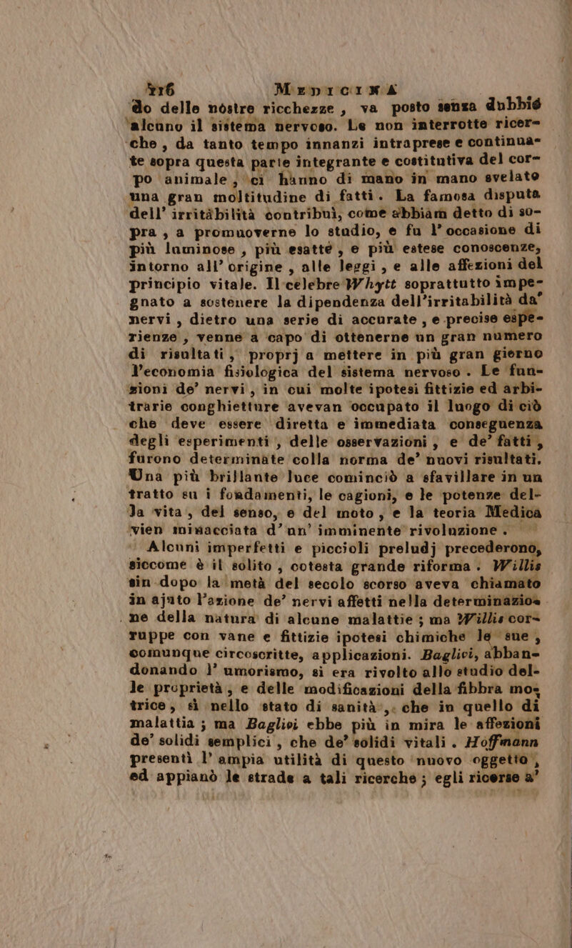 Sr6 Mepicima SR ‘ o delle nostre ricchezze , va posto senza dubbié ‘alcuno il sistema nervoso. Le non interrotte ricer= ‘che, da tanto tempo innanzi intraprese e continua= te sopra questa parte integrante e costitutiva del cor= po animale, ci hanno di mano in mano svelato una gran moltitudine di fatti » La famosa disputa dell’ irritàbilità contribuì, come abbiam detto di s0- pra , a promuoverne lo studio, e fu l’ occasione di più luminose , più esatte, e più estese conoscenze; intorno all’ origine , alle leggi, e alle affezioni del principio vitale. Il'celebre Whytt soprattutto 1mpe- gnato a sostenere la dipendenza dell’irritabilità da nervi, dietro una serie di accurate , e precise espe- rienze , venne a ‘capo di ottenerne un gran numero di risultati, proprj a mettere in più gran giorno l'economia fisiologica del sistema nervoso . Le fun- sioni de’ nervi, in cui molte ipotesi fittizie ed arbi- trarie conghietture avevan ‘occupato il lungo di ciò che deve essere diretta e immediata conseguenza degli esperimenti , delle osservazioni, e de’ fatti, furono determinate colla norma de’ nuovi risultati. Una più brillante luce cominciò a sfavillare in un tratto su i foiadamenti, le cagioni, e fe potenze del- Ja vita, del senso, e del moto, e la teoria Medica vien mimacciata d’un’ imminente rivoluzione. Alcuni imperfetti e piccioli preludj precederono, siccome è il solito , cotesta grande riforma. Willi sin dopo la metà del secolo scorso aveva chiama in ajuto l’azione de’ nervi affetti nella determinazioa ruppe con vane e fittizie ipotesi chimiche lg sue, comunque circosoritte, applicazioni. Baglici, abban- donando lì’ umorismo, sì era rivolto allo studio del- Je proprietà, e delle modificazioni della fibbra mo&lt; trice, si nello stato di sanità’, che in quello di malattia ; ma Baglicvi ebbe più in mira le affezioni de’ solidi semplici, che de’ solidi vitali. Hoffmann presentì l’ ampia utilità di questo ‘nuovo oggetto , ed appianò le strade a tali ricerche ; egli ricerse a”