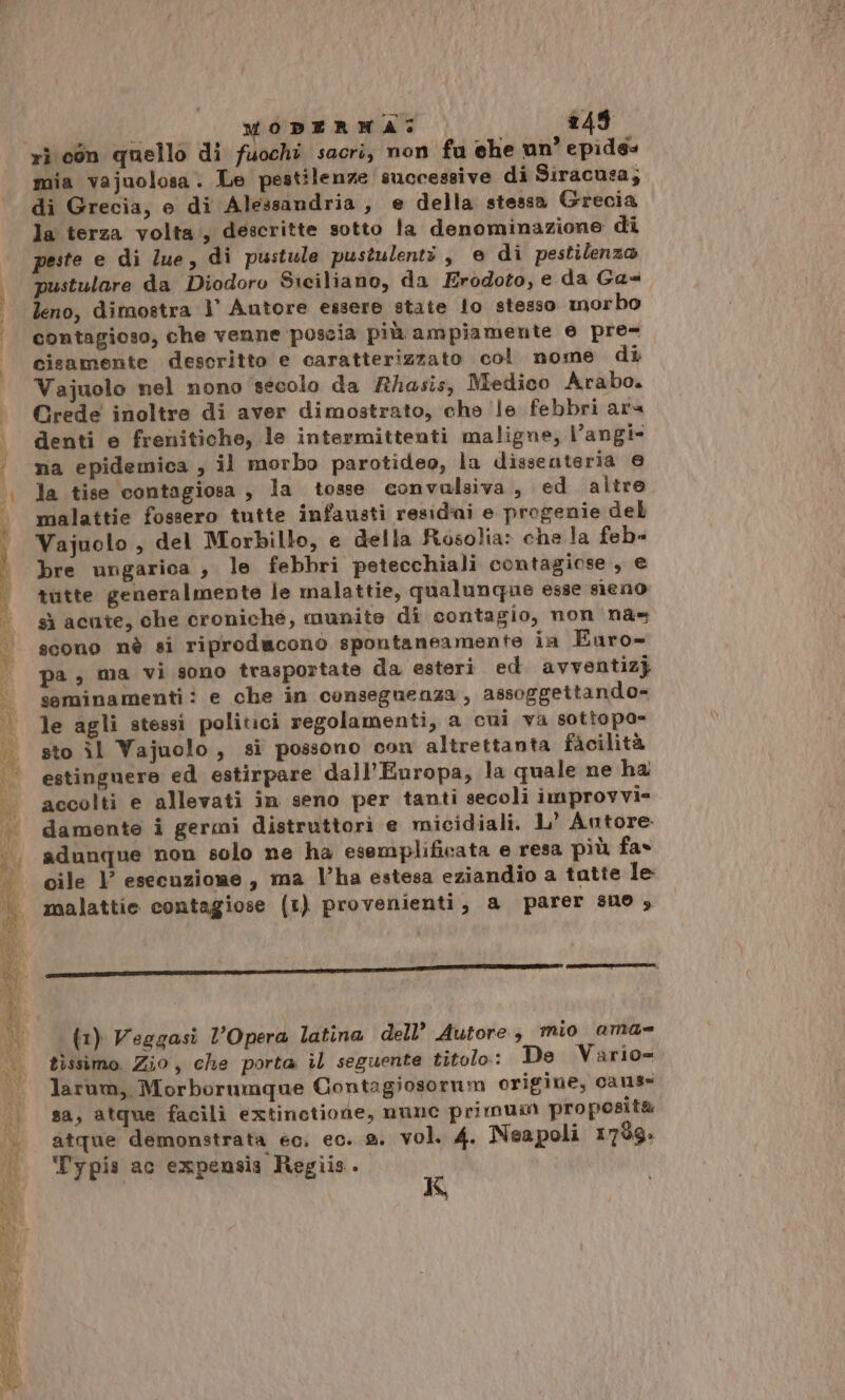 mia vajuolosa. Le pestilenze successive di Siracusa; di Grecia, e di Alessandria, e della stessa Grecia la terza volta, descritte sotto la denominazione di peste e di lue, di pustule pustulenti, e di pestilenza pustulare da Diodoro Siciliano, da Erodoto, e da Ga= leno, dimostra |° Autore essere state lo stesso morbo contagioso, che venne poscia più ampiamente e pre- cisamente descritto e caratterizzato col nome di Vajuolo nel nono ‘secolo da Rhasis, Medico Arabo. Crede inoltre di aver dimostrato, che le febbri ara denti e frenitiche, le intermittenti maligne, Vangi- na epidemica , il morbo parotideo, la dissenteria @ la tise contagiosa , la tosse convulsiva, ed altre malattie fossero tutte infausti residai e progenie del Vajuolo , del Morbillo, e della Rosolia» che la feb» bre ungarica , le febbri petecchiali contagiose , e tutte generalmente le malattie, qualunque esse sieno sì acute, che croniche, munite di contagio, non nas scono nè si riproducono spontaneamente ia Euaro- pa ; ma vi sono trasportate da esteri ed. avventizj seminamenti: e che in conseguenza, assoggettando- le agli stessi politici regolamenti, a cui va sottopo= sto îl Vajuolo, si possono con altrettanta facilità estinguere ed estirpare dall'Europa, la quale ne ha accolti e allevati in seno per tanti secoli improvvi- damente i germi distruttori e micidiali. L’ Antore adunque non solo ne ha esemplificata e resa più fas cile Y esecuzione, ma l’ha estesa eziandio a tatte le malattie contagiose (1) provenienti, a parer suo , (1) Veggasi l'Opera latina dell’ Autore mio ama- tissimo. Zio, che porta il seguente titolo: De Vario= larum, Morborumque Contagiosorum origine, cans» sa, atque facili extinetiode, nunc primuini proposita atque demonstrata ec. ec. a. vol. 4. Neapoli 1759: ‘Typis ac expensia Regiis. K