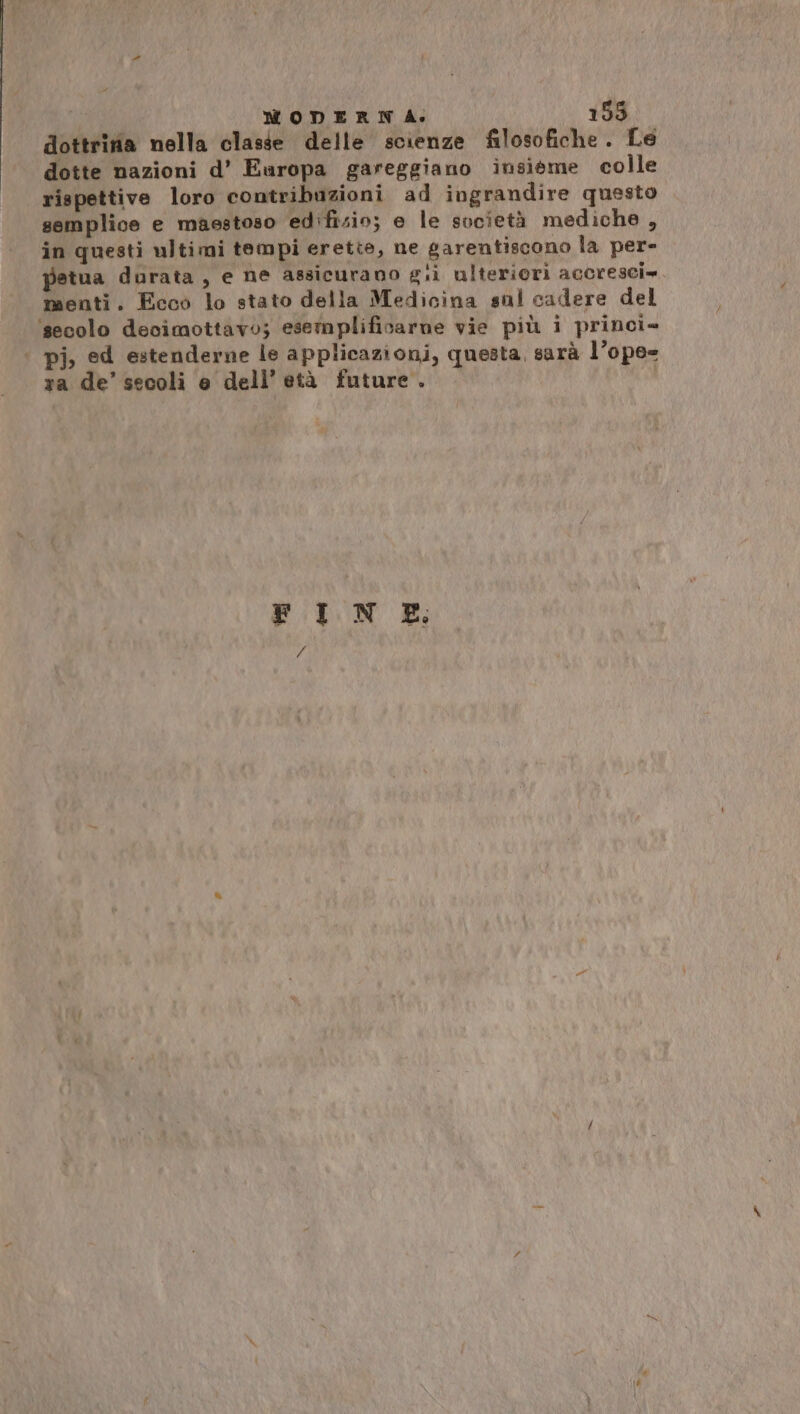 dottrina nella classe delle scienze filosofiche. Le dotte nazioni d’ Europa gareggiano insiéme colle rispettive loro contribuzioni ad ingrandire questo semplice e maestoso edifisin; e le società mediche , in questi ultimi tempi erette, ne garentiscono la per- petua durata, e ne assicurano gii ulteriori accresci=. menti. Ecco lo stato della Medicina sul cadere del ‘secolo decimottavo; esemplificarne vie più i princi» pi, ed estenderne le applicazioni, questa, sarà l’ope- ra de’ secoli e dell’ età future. FINE.