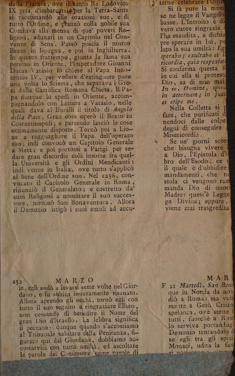 do) ) ie je: 494 la Terra- ‘‘’se ne legge il Vange . basse. L’Introito è vero cuore ringraZ Tha esaudita, e dic ‘; pre sperare in lui, pe lato la sua umiltà: Eg sperabo 3 exultabo et L ricordia, quia respexisti Si conferma questa fi incui ella si protes Dio, sa di non. In ce, Domine, Sp in aeternum; în ji é% eripe mei sto i a Nella Colletta si TÉ fare, che purificati d nendoci dalle colpe la San In questo frattempo, giunta ti fama sua ore Gioanni vocato il Capitolo Generale in Roma, rinunziò il Generalato; e costretto. da’ suoi Religiosi a nominare il suo succes- sore, nominò San Bonaventura. Allora il Demonio istigò i suoi emoli ad accu- Ù MARZO le, egli andò a lavarsi sette volte nel Gior- dano, e-fu subito inueramente risanato . Allora aprendo gli occhi, tornò egli con tutto il suo seguito 4 ringraziare Elisèo , non cessando di benedire il Nome del gran Dio d’Iraello. La lebbra significa il peccato : Midrgino quando s’accostiamo al Tribunale salutare della Penitenza, fi- gurato qui dal Giordano, dobbiamo ac» lé parole del Coniessore eg degni di conseguire Misericordia... Se ne’ giorni scQ che bisogna vivere a Dio, l’Epistola d'a bro dell’Esodo,. ce 1 il quale è d’ubbidire “mandamenti, che né stola ci vengono ram manda Dio di onora Madre: quest'è Legge «ge» Divina; eppu viene mai traògré F 21 Martedì, San. que in, Norcia da no diò a Roma: ma. mente a Gesù Gris spelonca, ove stette tutti, fuorchè a\ Rot lo serviva portandi Demonio tentandok se egli tra. gli spin Monaci, udita la ita
