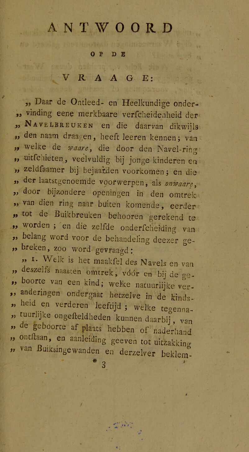 ANTWOORD OP DE V R A A G E: ,, Daar de Ontleed- en Heelkundige onder- „ vinding eene merkbaare verfcheidenheid der „ Navelbreuken en die daarvan dikwijls ff den naam draagen, heeft leeren kennen; van ft welke de waare, die door den Navel-ring t) uitfclieten, veelvuldig bij jonge kinderen en tf zeldfaamer bij bejaarden voorkomen; en die j, der laatstgenoemde voorwerpen, als onwaare, » door bijzondere openingen in den omtrek ,t van dien ring naar buiten komende, eerder ft tot de Buikbreuken belmoren gerekend te „ worden ; en die zelfde onderfchei'ding van „ belang word voor de behandeling deezer ge- tf breken, zoo word gevraagd: ” i. Welk is het maakfel des Navels en van „ deszeifs naasten omtrek, vóór en bij de o-~. „ boorte van een kind; welke natuurlijke ver, ,, andenngen ondergaat hetzelve in de kinds „ heid en verderen leeftijd; welke teoenna- „ tuurlijke ongefteldheden kunnen daarbij, van ” de geboorte af plaats hebben of naderhand ” on titaan, en aanleiding geeven tot uitzakking ” van Buikingewanden en derzelver beklem*