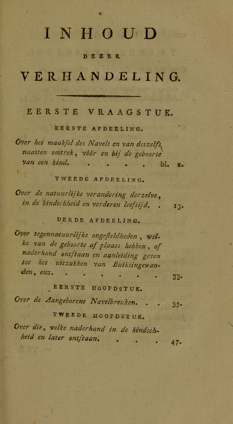 INHOUD DEZER VERHANDELING. EERSTE VRAAGSTUK. EERSTE AFDEELING. Over het maakfel des Navels en vast dcszelfs naasten omtrek, vóór en bij de geboorte van een kind. . bl. z TWEEDE AFDEELING. Over de natuurlijke verandering der zelve, in de kindschheid en verderen leeftijd. . DERDE AFDEELING. Over tegennatuurlij ke ongejleld,heden , wei- ke van de geboorte af plaats hebben , of naderhand ontftaan en aanleiding geven tot het uitzakken van Buiksingewan- den , enz EERSTE HOOFDSTUK. Over de Aattgeborene Navelbreuken. . TWEEDE HOOFDSTUK. Over die, 'welke naderhand in de kindsch- heid en later ontftaan. . 33- 33- 47• co