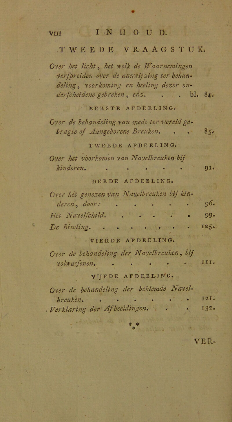 VIII INHOUD. TWEEDE VRAAGSTUK- Over het licht, het welk de Waarnemingen Ver [prei den over de aanwijzing ter behan- deling , voorkoming en heeling dezer on- derfchcidene gebreken, ei\z. . . bl. 84* EERSTE AFDEELING- Over de behandeling van mede ter wereld ge- bragte of Aangeborenc Breuken. . . 85* TWEEDE AFDEELING. Over het voorkomen van Navelbreuken bij kinderen. . . • • • 91' DERDE AFDEELING. Over hét getiezen Van Navelbreuken bij kin- deren , door: ..... 96. Het Navelfchild. . ... • 99* De Binding i©5» VIERDE AFDEELING. Over de behandeling der Navelbreuken, bij volwasfenen. . . • • • II1* ' - * VIJFDE AFDE.ELING. Over de behandeling der beklemde Navel- breuken. . . • • • • 12 r* . Verklaring der Afbeeldingen. . . • 132° * * * VER- /