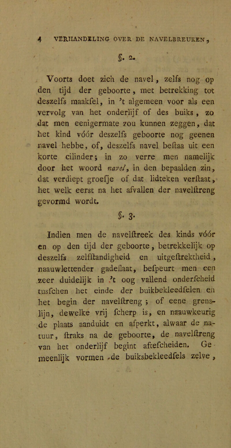 §• 2. Voorts doet zich de navel, zelfs nog op den tijd der geboorte, met betrekking tot deszelfs maakfel, in ’t algemeen voor als een vervolg van het onderlijf of des buiks , zo dat men eenigermate zou kunnen zeggen, dat het kind vóór deszelfs geboorte nog geenen navel hebbe, of, deszelfs navel beftaa uit een korte cilinder; in zo verre men namelijk door het woord navel, in den bepaalden zin, dat verdiept groefje of dat lidteken verhaat, het welk eerst na het afvallen der navelftreng gevormd wordt. §• 3- Indien men de navelftreek des kinds vóór en op den tijd der geboorte, betrekkelijk op deszelfs zelfftandigheid en uitgeftrektheid, naauwlettender gadeüaat, befpeurt men een zeer duidelijk in /t oog vallend onderfcheid tusfchen het einde der buikbekleedfelen en het begin der navelftreng ; of eene grens- lijn, dewelke vrij fcherp is, en naauwkeurig de plaats aanduidc en afperkt, alwaar de na- tuur, ftraks na de geboorte, de navelftreng van het onderlijf begint afcefcheiden. Ge meenlijk vormen .de buiksbekleedfels zelve ,