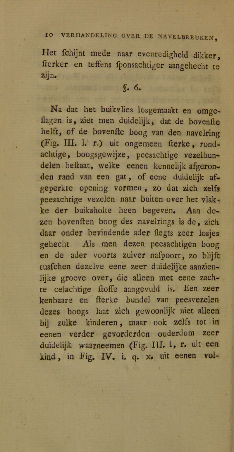 Het fchijnt mede naar evenredigheid dikker, fterker en teffens fponsachtiger aangehecht te zijn. $. 6. Na dat het buikvlies losgemaakt en omge- Hagen is, ziet men duidelijk, dat de bovenfte helft, of de bovenfte boog van den navelring (Fig. III. 1. r.) uit ongemeen fterke, rond- achtige, boogsgewijze, peesachtige vezelbun- delen beftaat, welke eenen kennelijk afgeron- den rand van een gat, of eene duidelijk af- geperkre opening vormen , zo dat zich zelfs peesachtige vezelen naar buiten over het vlak- ke der buiksholte heen begeven. Aan de- zen bovenden boog des navelrings is de, zich daar onder bevindende ader üegts zeer losjes gehecht Als men dezen peesachtigen boog en de ader voorts zuiver nafpoort, zo blijft tusfchen dezelve eene zeer duidelijke aanzien- lijke groeve over, die alleen met eene zach- te celachtige ftoffe aangevuld is. Een zeer kenbaare en fterke bundel van peesvezelen dezes boogs laat zich gewoonlijk niet alleen bij zulke kinderen, maar ook zelfs tot in eenen verder gevorderden ouderdom zeer duidelijk waarneemen (Fig. III. 1> r. uit een