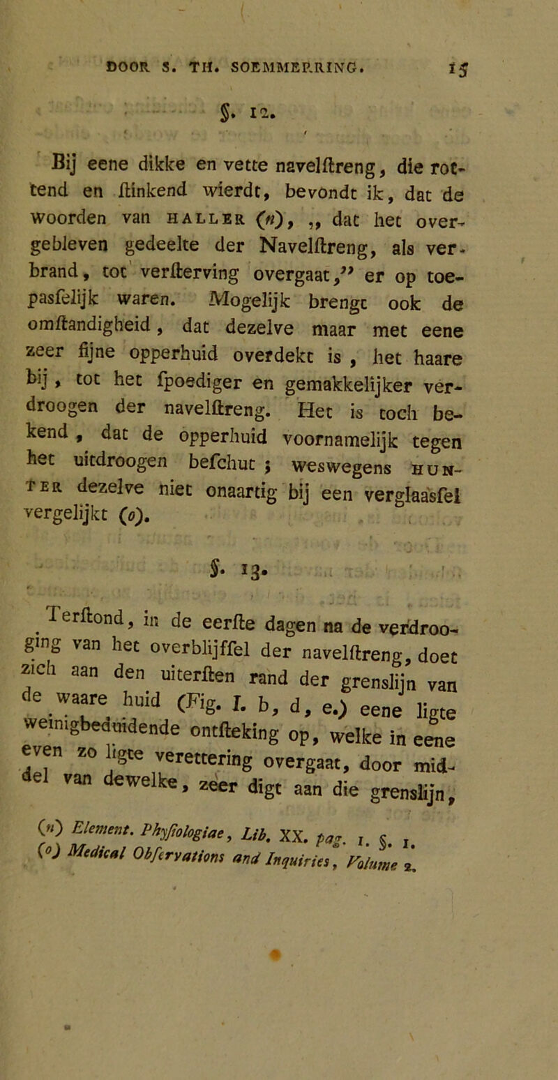 §. 12. * / Bij eene dikke en vette naveldreng, die rot- tend en Hinkend wierdc, bevondt ik, dat de woorden van hall er («), „ dat het over- gebleven gedeelte der Naveldreng, als ver- brand, tot verderving overgaater op toe- pasfelijk waren. Mogelijk brengt ook de omdandigheid, dat dezelve maar met eene zeer fijne opperhuid overdekt is , het haare bij, tot het fpoediger en gemakkelijker ver- droogen der naveldreng. Het is toch be- kend , dat de opperhuid voornamelijk tegen het uitdroogen befchut ; weswegens hun- ter dezelve niet onaartig bij een verglaasfel vergelijkt (o). §• *3* . ^er^oncl, in de eerde dagen na de verdroo- ging van het overblijffel der naveldreng, doet “Ch aan den uiterften «nd der grenslijn van de waare hnid (Fig. I. b, d, e.) eene ligte weinigbeamdende ontfteking op, welke in eene ven zo Igte verettering overgaat, door mid- del van dewelke, zeer digt aan die grenslijn, 00 Element. Phyjiologiae, Lib. XX. pa*. j s » (0j Medkal ObftrvMim and Inquiries, Faluine i