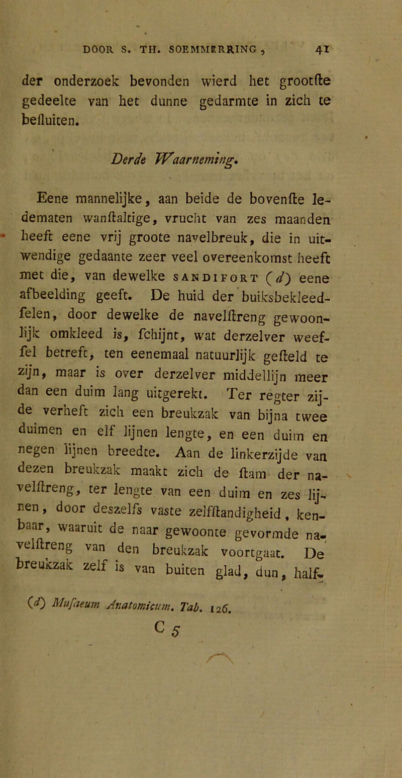 der onderzoek bevonden wierd het grootfle gedeelte van het dunne gedarmte in zich te belluiten. Berde Waarneming. Eene mannelijke, aan beide de bovenfle le- dematen wanflaltige, vrucht van zes maanden heeft eene vrij groote navelbreuk, die in uit- wendige gedaante zeer veel overeenkomst heeft met die, van dewelke sandifort (V) eene afbeelding geeft. De huid der buiksbekleed- felen, door dewelke de navelflreng gewoon- lijk omkleed is, fchijnt, wat derzelver weef- fel betreft, ten eenemaal natuurlijk gefield te zijn, maar is over derzelver middellijn meer dan een duim lang uitgerekt. Ter regter zij- de verheft zich een breukzak van bijna twee duimen en elf lijnen lengte, en een duim en negen lijnen breedte. Aan de linkerzijde van dezen breukzak maakt zich de flam der na- velflreng, ter lengte van een duim en zes lij- nen, door deszelfs vaste zelfftandigheid, ken- baar, waaruit de naar gewoonte gevormde na- velflreng van den breukzak voortgaat. De breuKzak zelf is van buiten glad, dun, half- 00 Mufaeum Anatomicum. Tab. 126.