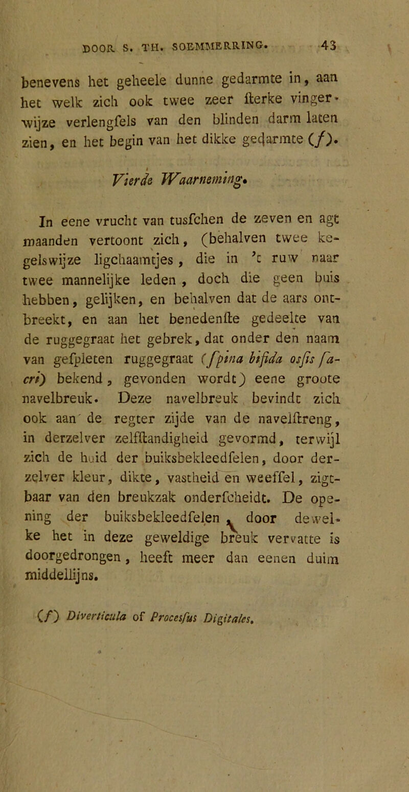 benevens het geheele dunne gedarmte in, aan het welk zich ook twee zeer llerke vinger- wijze verlengfels van den blinden darm laten zien, en het begin van het dikke gecjarmte (ƒ). Vierde Waarneming*, In eene vrucht van tusfchen de zeven en agt maanden vertoont zich, (behalven twee ke- gels wij ze ligchaamtjes , die in ’z ruw naar twee mannelijke leden , doch die geen buis hebben, gelijken, en behalven dat de aars ont- breekt, en aan het benedenfte gedeelte van de ruggegraat het gebrek, dat onder den naam van gefpieten ruggegraat (fpina bifida osfis fa- cri) bekend, gevonden wordt) eene groote navelbreuk. Deze navelbreuk bevindt zich ook aan de regter zijde van de navelftreng, in derzelver zelfftandigheid gevormd, terwijl zich de huid der buiksbekleedfelen, door der- zelver kleur, dikte, vastheid en weeffel, zigt- baar van den breukzak onderfcheidt. De ope- ning der buiksbekleedfelen ^ door dewel- ke het in deze geweldige breuk vervatte is doorgedrongen, heeft meer dan eenen duim middellij ns. (ƒ) Diverticula of Procesfus Digitales.