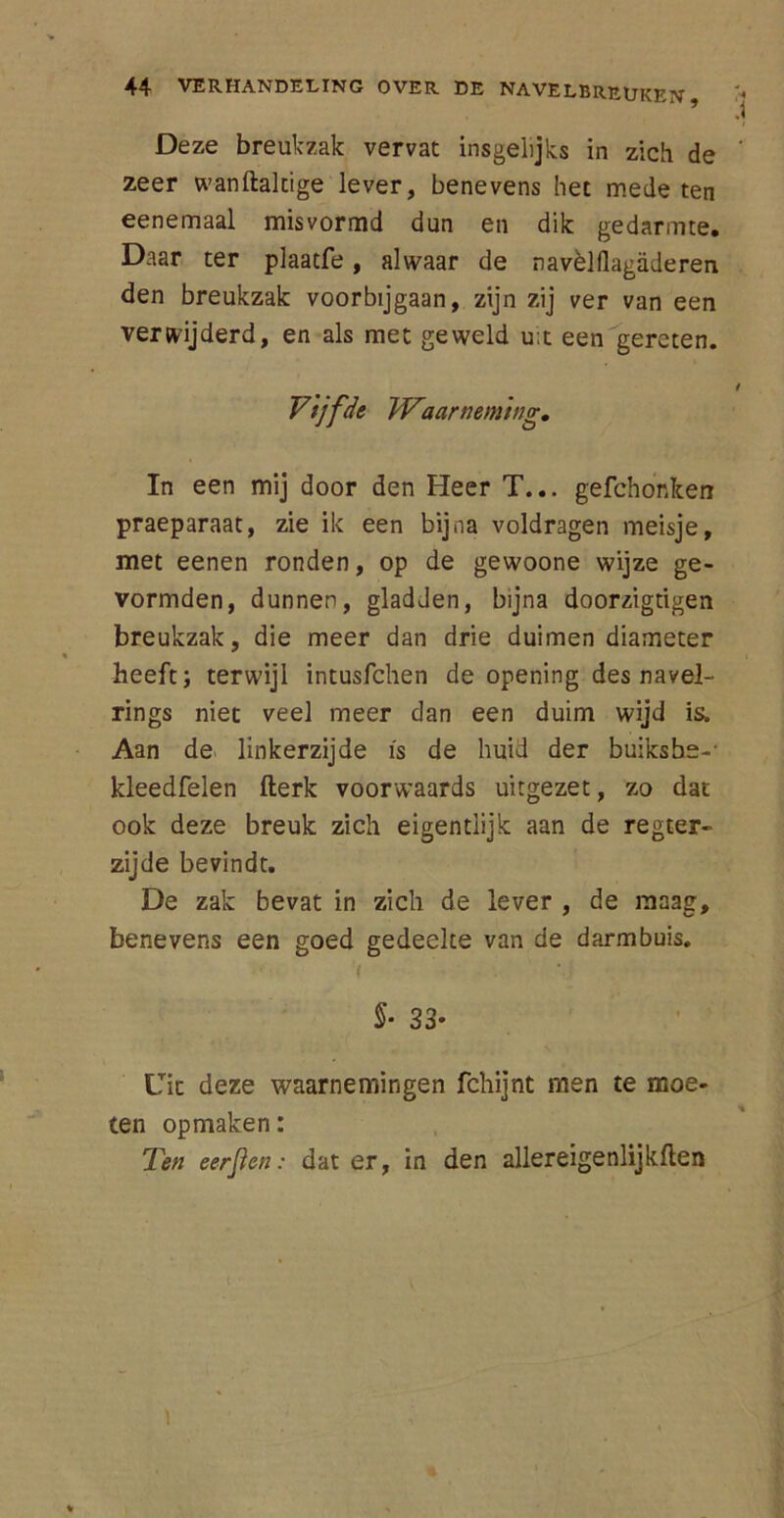 Deze breukzak vervat insgelijks in zich de zeer wanftaltige lever, benevens het mede ten eenemaal misvormd dun en dik gedarmte. Daar ter plaatfe, alwaar de navèlflagiideren den breukzak voorbijgaan, zijn zij ver van een verwijderd, en als met geweld u;t een gereten. Vijfde Waarneming. In een mij door den Heer T... gefchonken praeparaat, zie ik een bijna voldragen meisje, met eenen ronden, op de gewoone wijze ge- vormden, dunnen, gladden, bijna doorzigtigen breukzak, die meer dan drie duimen diameter heeft; terwijl intusfchen de opening des navel- rings niet veel meer dan een duim wijd is. Aan de linkerzijde is de huid der buiksbs-- kleedfelen fterk voorwaards uitgezet, zo dat ook deze breuk zich eigentiijk aan de regter- zijde bevindt. De zak bevat in zich de lever , de maag, benevens een goed gedeelte van de darmbuis. ( ' • ■; §■ 33- Uit deze waarnemingen fchijnt men te moe- ten opmaken: Ten eer[ien: dat er, in den allereigenlijkften