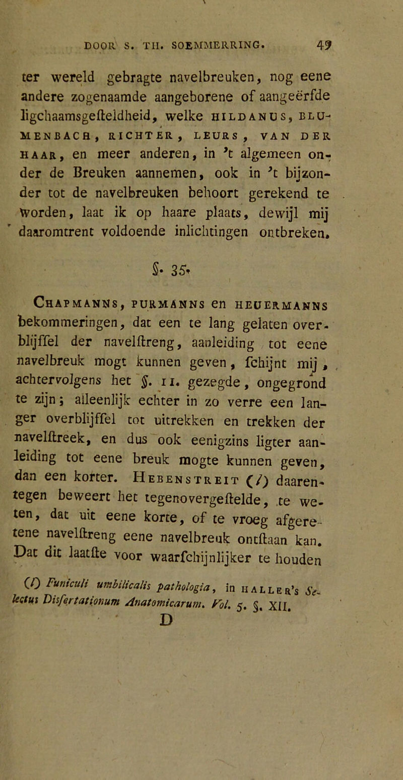 ter wereld gebragte navelbreuken, nog eene andere zogenaamde aangeborene of aangeërfde ligchaamsgefteidheid, welke hildanus, blu- MENBACH, RICHTER, LEURS, VAN DER haar, en meer anderen, in *t algemeen on- der de Breuken aannemen, ook in *t bijzon- der tot de navelbreuken behoort gerekend te Worden, laat ik op haare plaats, dewijl mij daaromtrent voldoende inlichtingen ontbreken. §• 35* Chapmanns, purmanns en heüermanns bekommeringen, dat een te lang gelaten over- blijffel der navelftreng, aanleiding tot eene navelbreuk mogt kunnen geven, fchijnt mij , achtervolgens het §. u. gezegde, ongegrond te zijn; alleenlijk echter in zo verre een lan- ger overblijffel tot uitrekken en trekken der navelftreek, en dus ook eenigzins ligter aan- leiding tot eene breuk mogte kunnen geven, dan een korter. Hebenstreit (/) daaren- tegen beweert het tegenovergeftelde, te we- ten, dat uit eene korte, of te vroeg afgere- tene navelftreng eene navelbreuk ontftaan kan. Dat dit laatfte voor waarfchijnlijker te houden (O Funiculi umbilicalis paihologia, in haller’s Se- lectus Disfertationum Anatomicaruni. Pol, D