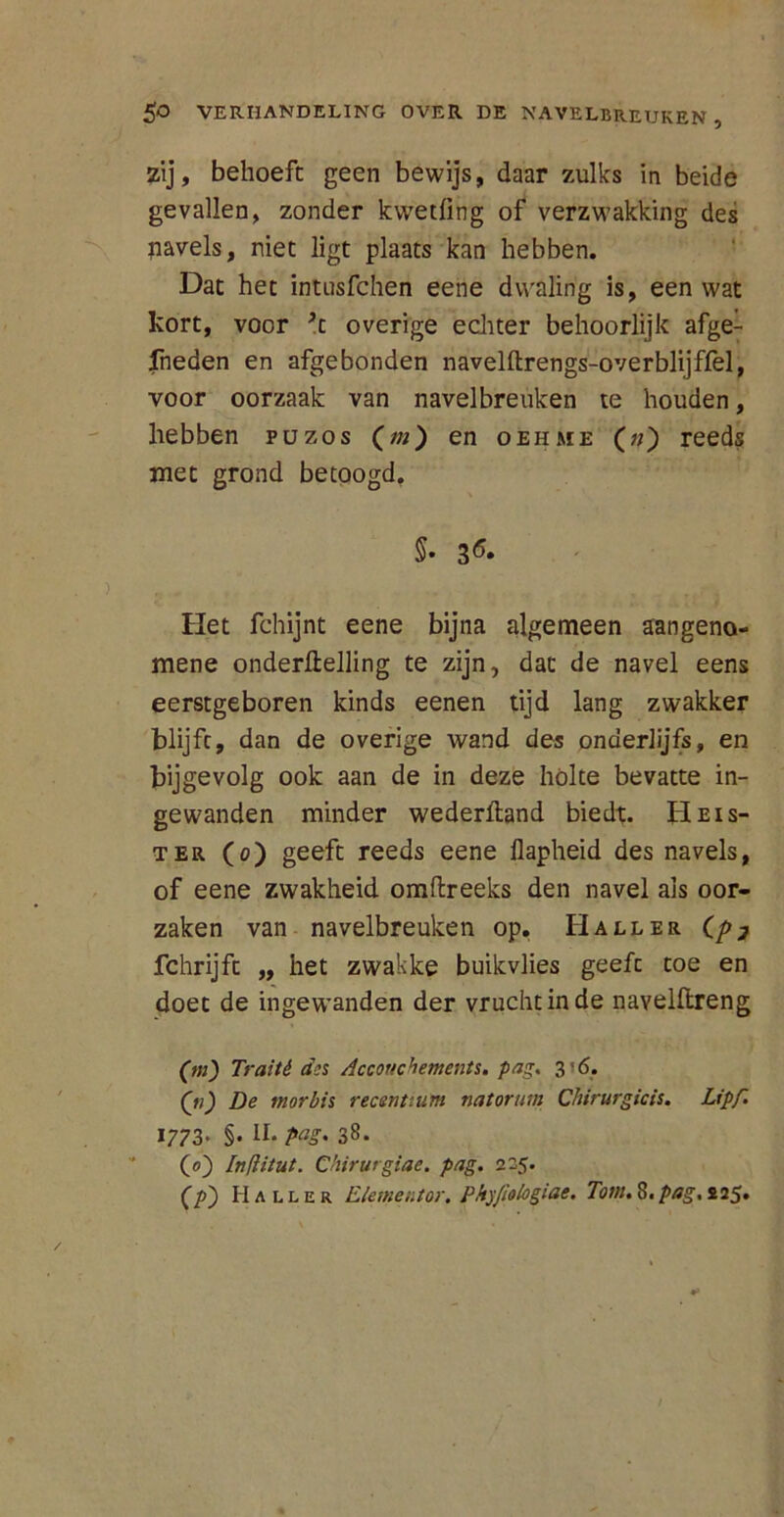 zij, behoeft geen bewijs, daar zulks in beide gevallen, zonder kvvetfing of verzwakking des navels, niet ligt plaats kan hebben. Dat het intusfchen eene dwaling is, een wat kort, voor ft overige echter behoorlijk afgek fneden en afgebonden navelftrengs-overblijffel, voor oorzaak van navelbreuken te houden, hebben puzos (m) en oehme (;/) reeds met grond betoogd. §• 3 6* Het fchijnt eene bijna algemeen aangeno- mene onderftelling te zijn, dat de navel eens eerstgeboren kinds eenen tijd lang zwakker blijft, dan de overige wand des onderlijfs, en bijgevolg ook aan de in deze hólte bevatte in- gewanden minder wederlland biedt. Heis- ter (o) geeft reeds eene flapheid des navels, of eene zwakheid omftreeks den navel ais oor- zaken van navelbreuken op. Hall er Cp7 fchrijft „ het zwakke buikvlies geeft toe en doet de ingewanden der vrucht in de navelftreng (m) Traité d;s Accouchements. pag. 3*6. Q11) De morbis recenttum natorum Chirurgicis. Lipf. 1773* §• II* P<tg' 38. (0) Inflitut. Chirurgiae. pag. 225. (ƒ>) Maller Elementor. PkyJiologiae. Tom. 8. pag, £25.