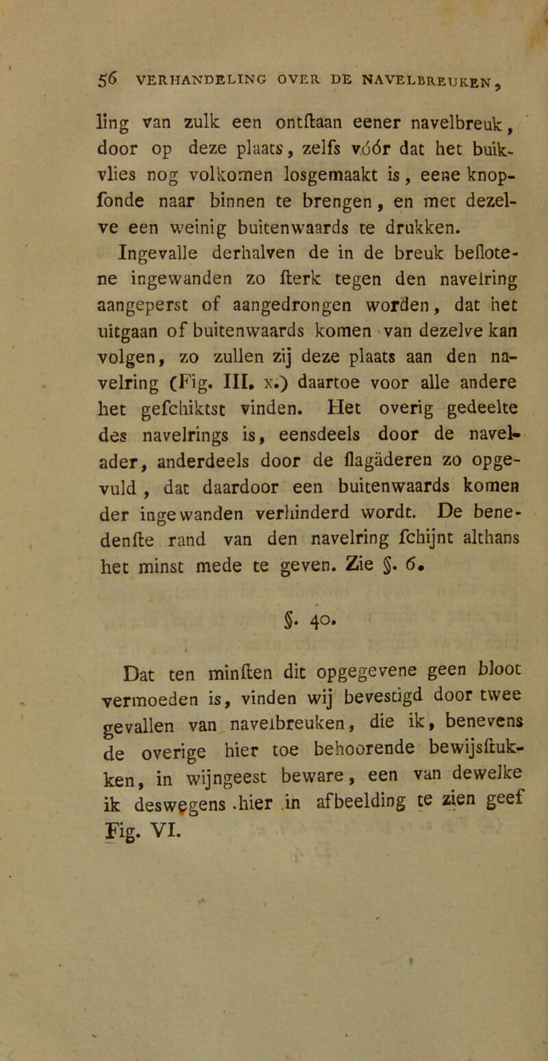 lïng van zulk een ontdaan eener navelbreuk, door op deze plaats, zelfs vóór dat het buik- vlies nog volkomen losgemaakt is, eene knop- fonde naar binnen te brengen, en met dezel- ve een weinig buiten waards te drukken. Ingevalle derhalven de in de breuk beüote- ne ingewanden zo derk tegen den navelring aangeperst of aangedrongen worden, dat het uitgaan of buitenwaards komen van dezelve kan volgen, zo zullen zij deze plaats aan den na- velring (Fig. III. x.) daartoe voor alle andere het gefchiktst vinden. Het overig gedeelte des navelrings is, eensdeels door de navel- ader, anderdeels door de flagaderen zo opge- vuld , dat daardoor een buitenwaards komen der ingewanden verhinderd wordt. De bene- dende rand van den navelring fchijnt althans het minst mede te geven. Zie §. 6. §. 40. Dat ten minden dit opgegevene geen bloot vermoeden is, vinden wij bevestigd door twee gevallen van navelbreuken, die ik, benevens de overige hier toe beboerende bewijsduk- ken, in wijngeest beware, een van dewelke ik deswegens .hier in afbeelding te zien geef Fig. VI.