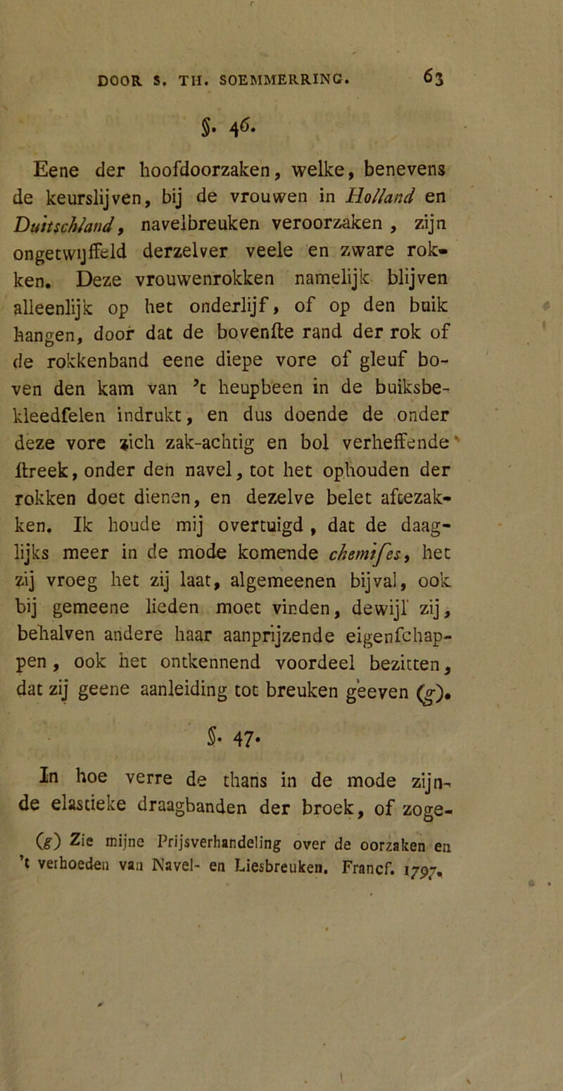 §• 46- Eene der hoofdoorzaken, welke, benevens de keurslijven, bij de vrouwen in Holland en Dutuchland, navelbreuken veroorzaken , zijn ongetwijfeld derzelver veele en zware rok- ken. Deze vrouwenrokken namelijk blijven alleenlijk op het onderlijf, of op den buik hanoen, door dat de bovenfte rand der rok of de rokkenband eene diepe vore of gleuf bo- ven den kam van ’t heupbeen in de buiksbe- kleedfelen indrukt, en dus doende de onder deze vore zich zak-achtig en bol verheffende' ffreek, onder den navel, tot het ophouden der rokken doet dienen, en dezelve belet afcezak- ken. Ik houde mij overtuigd , dat de daag- lijks meer in de mode komende chemifes, het zij vroeg het zij laat, algemeenen bijval, ook bij gemeene lieden moet vinden, dewijl zij, behalven andere haar aanprijzende eigenfchap- pen, ook het ontkennend voordeel bezitten, dat zij geene aanleiding tot breuken geeven (g), §• 47- In hoe verre de thans in de mode zijn- de elascieke draagbanden der broek, of zoge- O) Zie mijne Prijsverhandeling over de oorzaken en ’t verhoeden van Navel- en Liesbreuken. Francf. 1797.