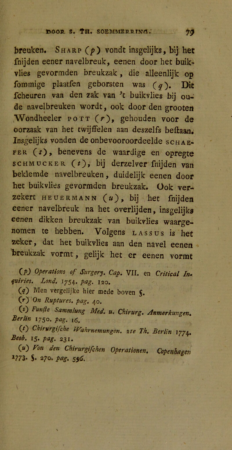 breuken. Sharp (p) vondt insgelijks, bij het fnijden eener navelbreuk, eenen door het buik- vlies gevormden breukzak, die alleenlijk op fommige plaatfen geborsten was (q'), Dit fcheuren van den zak van ’t buikvlies bij ou- de navelbreuken wordt, ook door den grooten Wondheeler pott (r), gehouden voor de oorzaak van het twijffelen aan deszelfs beftaan. Insgelijks vonden de onbevooroordeelde schae- fer (j), benevens de waardige en opregte schmucker (*)> bij derzelver fnijden van beklemde navelbreuken, duidelijk eenen door het buikvlies gevormden breukzak. Ook ver- zekert heuermann (»), bij het fnijden eener navelbreuk na het overlijden, insgelijks eenen dikken breukzak van buikvlies waarge- nomen te hebben. Volgens las sus is het zeker, dat het buikvlies aan den navel eenen breukzak vormt, gelijk het er eenen vormt CA) Operatiom of Surgery. Cap. VII. en Critical In. quiries. Lond. 1754. pag. 120. (4) Men vergelijke hier mede boven §. (r) o» Ruptures. pag. 40. CO Funfle Sammlung Med. u. Chirurg. Anmerkungen. Berlin 1750. pag. (/) Chirurgifche JVahrnemungen. 2 te Th. Berlin 1774, Beob. 15. pag. 231. O) Fon den Chirurgifchen Operationen. Copenhagen l773- S» 270. pag. 556.