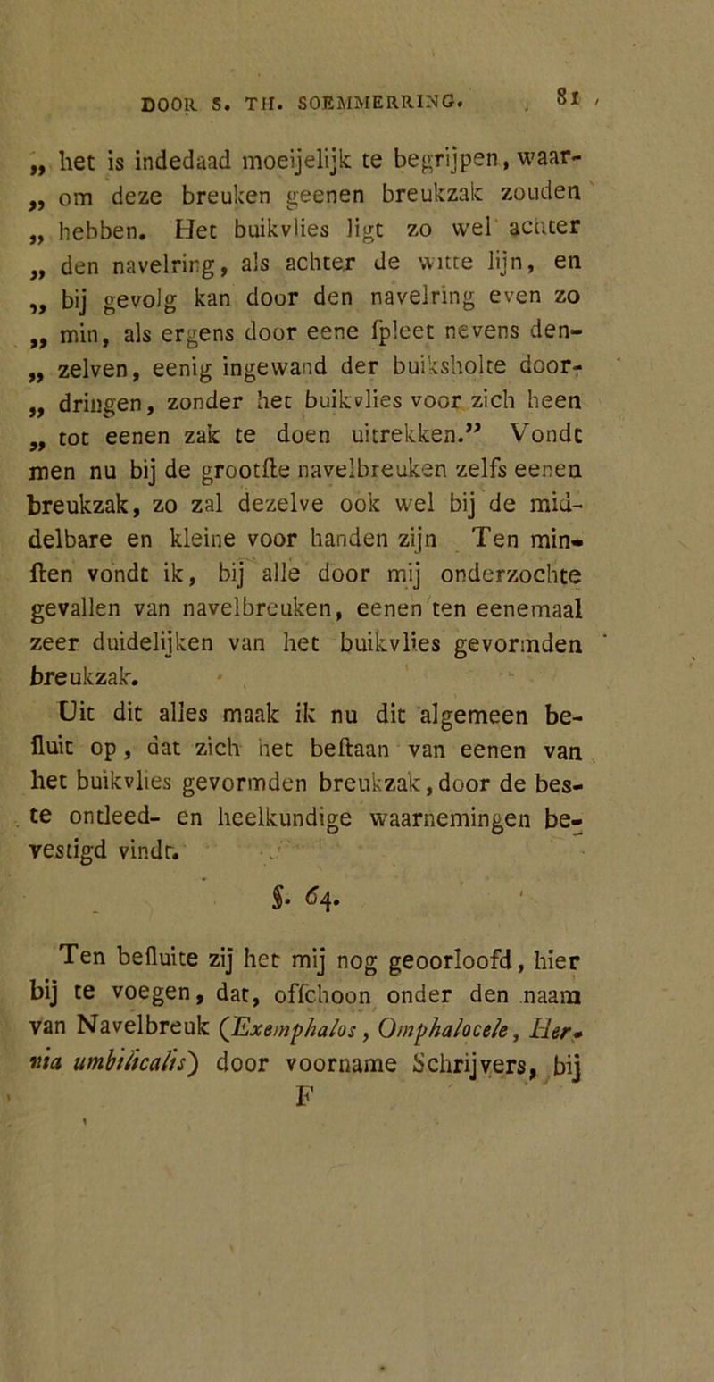 „ het is indedaad moeijelijk te begrijpen, waar- „ om deze breuken geenen breukzak zouden „ hebben. Bet buikvlies ligt zo wel acuter „ den navelring, als achter de witte lijn, en „ bij gevolg kan door den navelring even zo ,, min, als ergens door eene fpleet nevens den- „ zelven, eenig ingewand der buiksholte door- ,, dringen, zonder het buik vlies voor zich heen „ tot eenen zak te doen uitrekken.” Vondc men nu bij de grootfle navelbreuken zelfs eenen breukzak, zo zal dezelve ook wel bij de mid- delbare en kleine voor handen zijn Ten min» ften vondt ik, bij alle door mij onderzochte gevallen van navelbreuken, eenen ten eenemaal zeer duidelijken van het buikvlies gevormden breukzak. Uit dit alles maak ik nu dit algemeen be- fluit op , dat zich het beftaan van eenen van het buikvlies gevormden breukzak,door de bes- te ontleed- en heelkundige waarnemingen be- vestigd vindt. §• ^4» Ten beüuite zij het mij nog geoorloofd, hier bij te voegen, dat, offchoon onder den naam van Navelbreuk (Exemphalos, Qmphalocek, Her» ma umbtiicalts) door voorname Schrijvers, bij F :