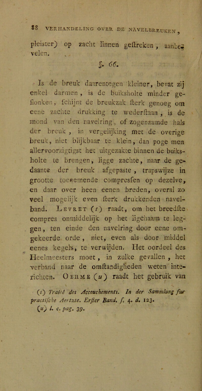 pleister) op zacht linnen geftreken, aahbei velen. §. 66. Is de breuk daarentegen kleiner, bevat zij enkel darmen , is de buiksholte minder ge- flonken, fchijnc de breukzak fterk genoeg om eene zachte drukking te wederftaan , is de mond van den navelring, of zogenaamde hals der breuk , in vergelijking met de overige breuk, niet blijkbaar te klein, dan poge men allervoorzigtigst het uitgezakte binnen de buiks- liolte te brengen, ligge zachte, naar de ge» daante der breuk afgepaste , trapswijze in grootte toenemende compresfen op dezelve, en daar over heen eenen breden, overal zo veel mogelijk even fterk drukkenden navei- band. Levret (?) raadt, om het breedfte compres onmiddelijk op het ligchaam te leg- gen , ten einde den navelring door eene om- gekeerde orde , niet, even als door middel eenes kegels, te verwijden. Het oordeel des Heelmeesters moet, in zulke gevallen , het verband naar de omftandigheden weten inte- richten. Oehme (») raadt het gebruik van \ v (*) Trairê des Accouchements. In der Sammlung fut' practifche Aertzte. Erjicr Band. f. 4. d. 123. («) /. c. pag. 39.