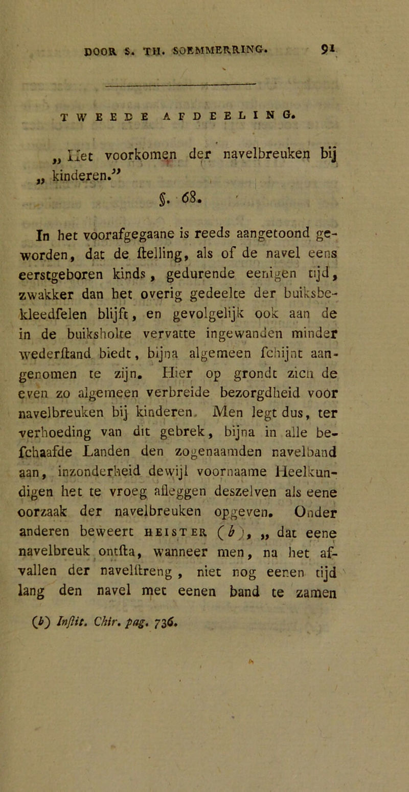 TWEEDE AFDEELING. „ liet voorkomqn der navelbreuken bij „ kinderen.” §. <58. In het voorafgegaane is reeds aangetoond ge- worden, dat de Helling, als of de navel eens eerstgeboren kinds, gedurende eenigen tijd, zwakker dan het overig gedeelte der buiksbe- kleedfelen blijft, en gevolgelijk ook aan de in de buiksholte vervatte ingewanden minder wederftand biedt, bijna algemeen fchijnt aan- genomen te zijn. Hier op grondt zien de even zo algemeen verbreide bezorgdheid voor navelbreuken bij kinderen. Men legt dus, ter verhoeding van dit gebrek, bijna in alle be- fchaafde Landen den zogenaamden navelband aan, inzonderheid dewijl voornaame Heelkun- digen het te vroeg afleggen deszelven als eene oorzaak der navelbreuken opgeven. Onder anderen beweert heister (b), „ dat eene navelbreuk ontfta, wanneer men, na het af- vallen der navelltreng , niet nog eer.en tijd lang den navel met eenen band te zamen (£) Inftit. Chir. pag. 73ó.