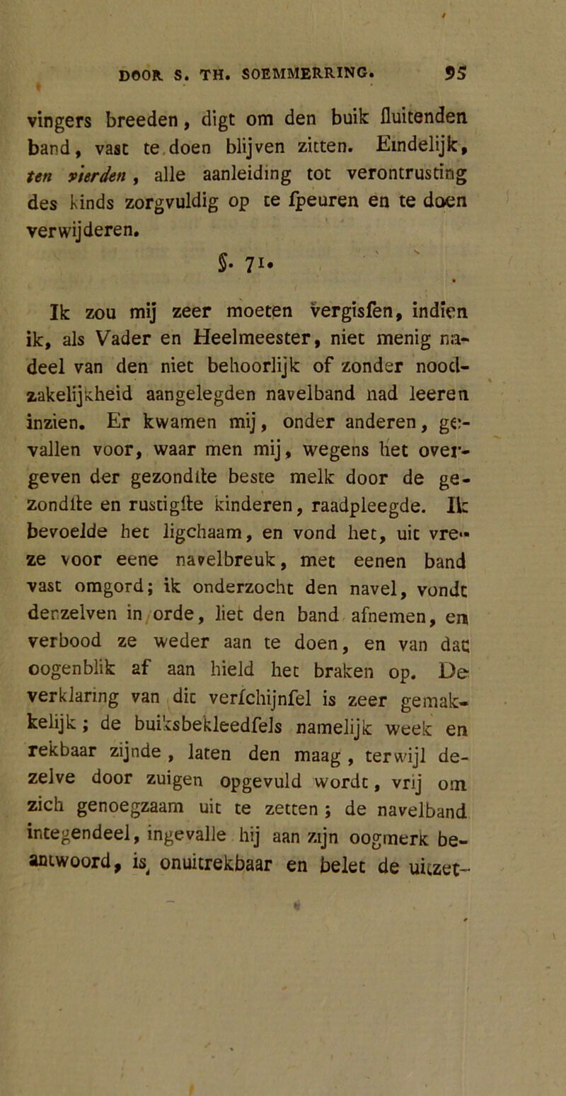 vingers breeden, digt om den buik fluitenden band, vast te doen blijven zitten. Eindelijk, ten y'terden, alle aanleiding tot verontrusting des kinds zorgvuldig op te fpeuren en te doen verwijderen. 5- 7I# ' ' • Ik zou mij zeer moeten vergisfen, indien ik, als Vader en Heelmeester, niet menig na- deel van den niet behoorlijk of zonder nood- zakelijkheid aangelegden navelband nad leeren inzien. Er kwamen mij, onder anderen, ge- vallen voor, waar men mij, wegens het over- geven der gezondlte beste melk door de ge- zondlte en rustigfle kinderen, raadpleegde. Ik bevoelde het ligchaam, en vond het, uic vre» ze voor eene navelbreuk, met eenen band vast omgord; ik onderzocht den navel, vondt derzelven in orde, liet den band afnemen, era verbood ze weder aan te doen, en van dac oogenblik af aan hield het braken op. De verklaring van die verlchijnfel is zeer gemak- kelijk ; de buiksbekleedfels namelijk week en rekbaar zijnde , laten den maag , terwijl de- zelve door zuigen opgevuld wordt, vrij om zich genoegzaam uit te zetten ; de navelband integendeel, ingevalle hij aan zijn oogmerk be- antwoord, is onuitrekbaar en belet de uitzet-