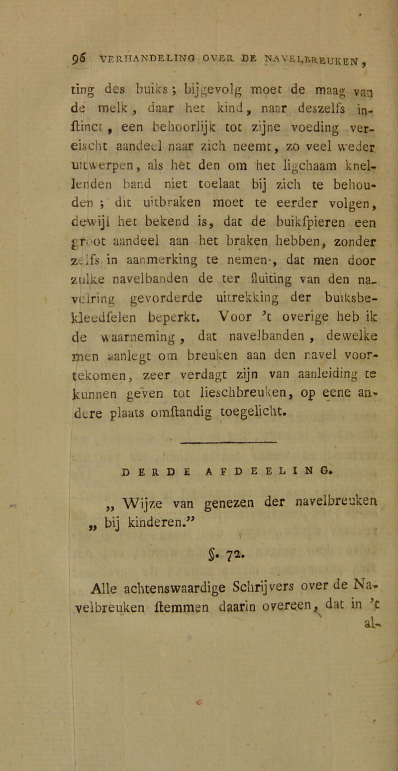 ting des buiks; bijgevolg moet de maag van de melk, daar het kind, naar deszelfs 'm- flinci , een behoorlijk tot zijne voeding ver- eischt aandeel naar zich neemt, zo veel weder UMjwerpen, als het den om het ligchaam knel- lenden band niet toelaat bij zich te behou- den ; dit uitbraken moet te eerder volgen, dewijl het bekend is, dat de buikfpieren een gr>ot aandeel aan het braken hebben, zonder z.ifs in aanmerking te nemen-, dat men door zulke navel banden de ter 11 uiting van den na„ vclring gevorderde uitrekking der buiksbe- kleedfelen beperkt. Voor *t overige heb ik de waarneming, dat navelbanden , dewelke men aanlegt om breuken aan den navel voor- tekomen, zeer verdagt zijn van aanleiding te kunnen geven tot lieschbreuken, op eene an- dere plaats omftandig toegelicht. DERDE AFDEELING. ,, Wijze van genezen der navelbreuken „ bij kinderen.” V §• 7 Alle achtenswaardige Schrijvers over de Na- velbreuken Hemmen daarin overeen, dat in ’c aU