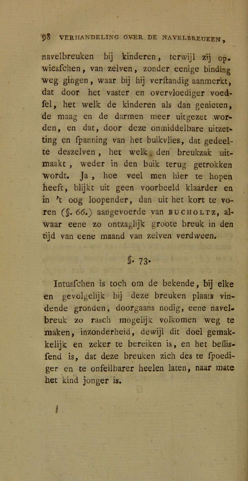 s 98 VERHANDELING OVER DE NAVELBREUKEN, navelbreuken bij kinderen, terwijl zij op. wiesfchen, van zelven, zonder eenige binding weg gingen, waar bij hij verftandig aanmerkt, dat door het vaster en overvloediger voed- fel, het welk de kinderen als dan genieten, de maag en de darmen meer uitgezet wor- den, en dat, door deze onmiddelbare uitzet- ting en fpanning van het buikvlies, dat gedeel- te deszelven, het welk, den breukzak uit- maakt , weder in den buik terug getrokken wordt. Ja , hoe veel men hier te hopen heeft, blijkt uit geen voorbeeld klaarder en in ’t oog loopender, dan uit het kort te vo- ren (§. 66*) aangevoerde van bucholtz, al- waar eene zo ontzaglijk groote breuk in den tijd van eene maand van zelven verdween. 5* 73- Intusfchen is toch om de bekende, bij elke en gevolgelijk bij deze breuken plaats vin- dende gronden, doorgaans nodig, eene navel- breuk zo rasch mogeiijk volkomen weg te maken, inzonderheid, dewijl dit doel gemak- kelijk en zeker te bereiken is, en het beflis- fend is, dat deze breuken zich des te fpoedi- ger en te onfeilbarer heelen laten, naar mate het kind jonger is.